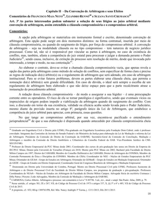 18
Capítulo II - Da Convenção de Arbitragem e seus Efeitos
Comentários de FRANCISCO MAIA NETO
39
, LEANDRO RENNÓ
40
e SUZANA SANTI CREMASCO
41
Art. 3º As partes interessadas podem submeter a solução de seus litígios ao juízo arbitral mediante
convenção de arbitragem, assim entendida a cláusula compromissória e o compromisso arbitral.
Comentários:
A opção pela arbitragem se materializa em instrumento formal e escrito, denominado convenção de
arbitragem. Esta opção pode surgir em dois momentos distintos: na forma contratual, inserida por meio de
cláusula compromissória, ou quando do surgimento do litígio, por força do compromisso arbitral. A convenção
de arbitragem – seja na modalidade cláusula ou no tipo compromisso – tem natureza de negócio jurídico
processual. Como tal, não só é responsável por vincular as partes à arbitragem, no caso de existência do
conflito, mas, também, afasta a competência do juiz estatal para processar e julgar a demanda perante o Poder
Judiciário42
, sendo causa, inclusive, de extinção do processo sem resolução de mérito, desde que invocada pelo
interessado, a tempo e modo, na sua contestação43
.
Ao elaborar o contrato, deve-se evitar a chamada cláusula compromissória vazia, que apenas revela a
opção das partes pela arbitragem como método de solução de conflitos, sem especificar de forma clara e precisa
as regras de indicação do(s) árbitro(s) ou o regulamento de arbitragem que será adotado, em caso de arbitragem
institucional. Para se evitar futuros problemas, devem as partes elaborar uma cláusula cheia, que permita a
nomeação do(s) árbitro(s) sem grande dificuldade. Em caso de dúvida, o ideal será sempre a escolha de um
regulamento de arbitragem bem elaborado e que não deixe espaço para que a parte recalcitrante atrase a
instauração do procedimento arbitral.
A redação dessa cláusula compromissória – de modo a assegurar a sua higidez – é uma preocupação
corrente entre os operadores. O risco de ela se tornar patológica é significativo, sendo que eventuais vícios ou
imprecisões de origem podem impedir a viabilização da arbitragem quando do surgimento do conflito. Com
isso, a discussão em torno da sua existência, validade ou eficácia acaba sendo levada para o Poder Judiciário,
mesmo diante da previsão inserta no artigo 8º, parágrafo único da Lei de Arbitragem, que estabelece a
competência do juízo arbitral para apreciar, com primazia, essas questões.
No que tange ao compromisso arbitral, por sua vez, encontra-se pacificado o entendimento
jurisprudencial44
de que a sua elaboração é dispensada quando antecedido por cláusula compromissória cheia
39
Graduado em Engenharia Civil e Direito pela UFMG; Pós-graduado em Engenharia Econômica pela Fundação Dom Cabral, onde é professor
convidado. Integrante das Comissões de Juristas do Senado Federal e do Ministério da Justiça para elaboração da Lei de Mediação e reforma da Lei
de Arbitragem. Presidente da Comissão de Direito da Construção da OAB/MG. Secretário-Geral da Comissão de Conciliação, Mediação e
Arbitragem e membro da Comissão de Direito Imobiliário e Urbanístico do Conselho Federal da OAB. Vice-Presidente Jurídico da CMI-
SECOVI/MG.
40
Professor de Direito Empresarial da PUC Minas desde 2001; Coordenador dos cursos de pós-graduação lato sensu em Direito de Empresa do
IEC/PUC Minas; Doutor pela Université de Versailles (França) em 2010; Mestre pela PUC Minas em 2002; Bacharel pela Faculdade de Direito
Milton Campos em 1997; Diretor da CAMARB; Membro do Conselho Deliberativo da CAMARB; Diretor de Arbitragem do CONIMA; Membro da
Comissão Permanente de Ética e Disciplina do CONIMA. Membro do CBAr; Coordenador do NEE - Núcleo de Estudos Empresariais da PUC
Minas; Orientador do GEArb - Grupo de Estudos em Arbitragem; Orientador do GEMedE - Grupo de Estudos em Mediação Empresarial; Orientador
do GEDE - Grupo de Estudos em Direito Empresarial; Coordenador Geral do Congresso Brasileiro de Arbitragem e Mediação Empresarial.
41
Doutoranda em Direito pela Universidade de Coimbra, Portugal. Mestre em Direito Processual Civil pela UFMG. Professora Assistente de
Arbitragem e de Direito Processual Civil da Faculdade de Direito Milton Campos, nos programas de graduação e pós-graduação. Professora
Coordenadora do NEArb - Núcleo de Estudos em Arbitragem da Faculdade de Direito Milton Campos. Advogada Sócia do escritório Cremasco |
Dilly Patrus | Peixoto | Leão Advogados, Membro da Comissão de Mediação e Arbitragem da OAB/MG.
42
CARMONA, Carlos Alberto. Arbitragem e processo: um comentário à Lei n.º 9.307/96. 3.ed., rev., atual. e ampl. São Paulo: Atlas, 2009, p. 79.
43
Nesse sentido, cf. artigos 301, IX e 267, VII, do Código de Processo Civil de 1973 e artigos 337, X, §§ 5º e 6º e 485, VII do Código de Processo
Civil de 2015.
44
A propósito, cf.: STJ, REsp 1389763/PR, Rel. Min. Nancy Andrighi 3ª Turma, j. 12/11/2013, DJe 20/11/2013.
 