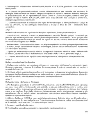 180
9. Somente poderá haver recusa do árbitro nos casos previstos na Lei 9.307/96, por escrito e com indicação das
razões para tal.
10. Se qualquer das partes tendo celebrado cláusula compromissória ou após concordar com instauração da
arbitragem deixar de indicar seu árbitro e o respectivo suplente, ou recusar-se a firmar o Termo de arbitragem
no prazo estipulado no Art. 9°, o presidente do Conselho Diretor da CÂMARA designará, dentre os nomes que
integram o Corpo de Árbitros da CÂMARA, árbitro único e seu substituto, para a solução da controvérsia,
dando prosseguimento ao procedimento.
11. Os árbitros que atuarem de acordo com estas regras deverão adotar para as arbitragens internas o Código de
Ética do CONIMA, ou, nas arbitragens internacionais, o Código de Ética do IBA – International Bars
Association.
Artigo 7
Do Dever de Revelação e das Arguições com Relação a Impedimento, Suspeição e Competência
1. Antes de aceitar a nomeação, o árbitro em perspectiva deverá revelar à CÂMARA qualquer circunstância que
possa dar lugar a dúvidas justificáveis com relação a sua imparcialidade e independência. Se em qualquer etapa
da arbitragem surgirem novos fatos que possam dar lugar a tais dúvidas, o árbitro deverá revelar de imediato
tais circunstâncias às partes e à CÂMARA.
2. O tribunal terá a faculdade de decidir sobre a sua própria competência, incluindo quaisquer objeções relativas
à existência, escopo ou validade da convenção de arbitragem, que será tratada como um acordo independente
dos outros termos do contrato.
3. À parte que pretender arguir questões relativas à competência do tribunal arbitral ou sobre a arbitrabilidade
da demanda, deverá fazê-lo até no máximo três dias antes da REUNIÃO INICIAL prevista no artigo 20.
4.. O tribunal poderá decidir tais argüições como matéria preliminar ou como parte da sentença arbitral final.
Artigo 8
Da Representação e Local das Reuniões
1. Qualquer parte poderá ser representada na arbitragem por procuradores habilitados e/ou representantes legais.
Os nomes, endereços e números de telefones dos representantes deverão ser comunicados por escrito, à
secretaria da CÂMARA.
2. O tribunal arbitral poderá realizar reuniões, ouvir testemunhas ou inspecionar propriedades ou documentos
em qualquer local que julgue apropriado, o que será comunicado às partes com antecedência de no mínimo dez
dias úteis, por escrito, para que possam estar presentes em tais procedimentos.
Artigo 9
Da Reunião Inicial e do Termo de Arbitragem
1. Dez dias após a apresentação da CONTESTAÇÃO, realizar-se-á uma REUNIÃO INICIAL, com a presença
das partes e dos árbitros. Nesta reunião serão dirimidas as dúvidas ainda existentes sobre o conflito, serão
aceitos pelos árbitros os encargos da arbitragem e serão registrados os elementos previstos no item 2 abaixo,
exceto se um ou alguns desses dados estejam previstos em contrato anterior entre as partes, reduzindo-se tais
entendimentos a Termo, inclusive sobre a alternativa de a controvérsia ser submetida previamente a mediação,
consoante o regulamento apropriado.
2. O Diretor Jurídico da CÂMARA, com a assistência dos árbitros ou do árbitro único, por delegação prévia e
expressa das partes, fica autorizado a lavrar o Termo de arbitragem, iniciando-se então o procedimento arbitral
ou de mediação, conforme o caso. O termo de arbitragem conterá:
I. Os nomes e qualificações das partes;
II. Constituição e nomeação de procuradores, representantes e assistentes técnicos;
 
