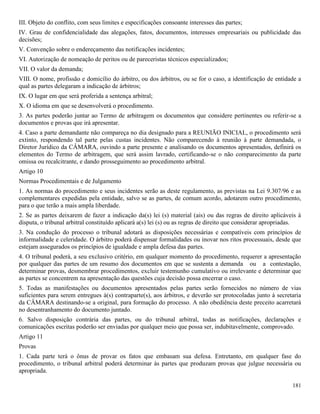 181
III. Objeto do conflito, com seus limites e especificações consoante interesses das partes;
IV. Grau de confidencialidade das alegações, fatos, documentos, interesses empresariais ou publicidade das
decisões;
V. Convenção sobre o endereçamento das notificações incidentes;
VI. Autorização de nomeação de peritos ou de pareceristas técnicos especializados;
VII. O valor da demanda;
VIII. O nome, profissão e domicílio do árbitro, ou dos árbitros, ou se for o caso, a identificação de entidade a
qual as partes delegaram a indicação de árbitros;
IX. O lugar em que será proferida a sentença arbitral;
X. O idioma em que se desenvolverá o procedimento.
3. As partes poderão juntar ao Termo de arbitragem os documentos que considere pertinentes ou referir-se a
documentos e provas que irá apresentar.
4. Caso a parte demandante não compareça no dia designado para a REUNIÃO INICIAL, o procedimento será
extinto, respondendo tal parte pelas custas incidentes. Não comparecendo à reunião à parte demandada, o
Diretor Jurídico da CÂMARA, ouvindo a parte presente e analisando os documentos apresentados, definirá os
elementos do Termo de arbitragem, que será assim lavrado, certificando-se o não comparecimento da parte
omissa ou recalcitrante, e dando prosseguimento ao procedimento arbitral.
Artigo 10
Normas Procedimentais e de Julgamento
1. As normas do procedimento e seus incidentes serão as deste regulamento, as previstas na Lei 9.307/96 e as
complementares expedidas pela entidade, salvo se as partes, de comum acordo, adotarem outro procedimento,
para o que terão a mais ampla liberdade.
2. Se as partes deixarem de fazer a indicação da(s) lei (s) material (ais) ou das regras de direito aplicáveis à
disputa, o tribunal arbitral constituído aplicará a(s) lei (s) ou as regras de direito que considerar apropriadas.
3. Na condução do processo o tribunal adotará as disposições necessárias e compatíveis com princípios de
informalidade e celeridade. O árbitro poderá dispensar formalidades ou inovar nos ritos processuais, desde que
estejam assegurados os princípios de igualdade e ampla defesa das partes.
4. O tribunal poderá, a seu exclusivo critério, em qualquer momento do procedimento, requerer a apresentação
por qualquer das partes de um resumo dos documentos em que se sustenta a demanda ou a contestação,
determinar provas, desmembrar procedimentos, excluir testemunho cumulativo ou irrelevante e determinar que
as partes se concentrem na apresentação das questões cuja decisão possa encerrar o caso.
5. Todas as manifestações ou documentos apresentados pelas partes serão fornecidos no número de vias
suficientes para serem entregues à(s) contraparte(s), aos árbitros, e deverão ser protocoladas junto à secretaria
da CÂMARA destinando-se a original, para formação do processo. A não obediência deste preceito acarretará
no desentranhamento do documento juntado.
6. Salvo disposição contrária das partes, ou do tribunal arbitral, todas as notificações, declarações e
comunicações escritas poderão ser enviadas por qualquer meio que possa ser, indubitavelmente, comprovado.
Artigo 11
Provas
1. Cada parte terá o ônus de provar os fatos que embasam sua defesa. Entretanto, em qualquer fase do
procedimento, o tribunal arbitral poderá determinar às partes que produzam provas que julgue necessária ou
apropriada.
 