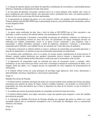 182
2. A entrega de material sigiloso será objeto de específica consideração de conveniência e oportunidade pelo(s)
árbitro(s), obedecidas as disposições havidas entre partes.
3. Se uma parte devidamente convocada a produzir prova ou a tomar qualquer outra medida, não o fizer no
prazo estabelecido pelo tribunal arbitral, sem apresentar motivo justificado para tanto, este poderá proferir a
decisão arbitral com as provas que lhe foram apresentadas.
4. A requerimento de qualquer das partes, ou a seu exclusivo critério, em qualquer etapa do procedimento, o
Tribunal arbitral realizará REUNIÕES para a apresentação de provas orais produzidas por testemunhas, peritos,
ou para alegações finais.
Artigo 12
Reuniões e Testemunhos
1. As partes serão notificadas da data, hora e local de todas as REUNIÕES que se fizer necessária a sua
realização, a critério exclusivo do tribunal arbitral, com antecedência de 10 (dez) dias úteis.
2. Deverá ser comunicado à Secretaria a necessidade da presença de intérpretes, tradutores ou leiloeiros na
reunião, com antecedência mínima de cinco dias úteis. Os documentos em língua estrangeira deverão ser
traduzidos por tradutor juramentado, exceto se as partes tiverem renunciado a esta exigência. Ante a
necessidade, o árbitro Presidente outorgará a tarefa de tradutores, intérpretes e leiloeiros, a profissionais
cadastrados pela CÂMARA, cujo trabalho deverá ser concluído até 3 (três) dias antes da audiência.
3. Cada parte comunicará ao tribunal arbitral os nomes e endereços de testemunhas que pretenda apresentar, o
tema de seu depoimento e os idiomas em que tais testemunhas apresentarão seu depoimento.
4. As reuniões serão confidenciais, salvo se as partes, de comum acordo, estabelecerem de forma diversa. O
tribunal, contudo, poderá determinar que qualquer testemunha retire-se durante o depoimento de outras
testemunhas. O tribunal arbitral poderá determinar o modo pelo qual as testemunhas serão ouvidas.
5. O depoimento de testemunhos pode ser realizado por meio de documento escrito e assinado, vídeo-
conferência, ou por outra forma que utilize como meio a tecnologia avançada de comunicação de dados, voz e
imagem, desde que dados, voz e imagem possam ser registrados em meio magnético de armazenamento de
informações.
6. O tribunal arbitral levará em conta princípios de privilégio legal aplicáveis, bem como, determinará a
admissibilidade, relevância, importância e valor da prova apresentada.
Artigo 13
Medidas Provisórias de Proteção
1. O tribunal arbitral, mediante solicitação das partes em consenso poderá tomar medidas provisórias que julgue
necessárias para garantia do objeto do litígio, inclusive medidas cautelares e de proteção ou conservação de
propriedade, tais como providenciar que os bens se depositem em mãos de um terceiro, ou que se alienem os
bens perecíveis.
2. As medidas provisórias de proteção poderão ser estipuladas na forma de laudo provisório.
3. O tribunal arbitral poderá, caso julgue necessário, exigir uma garantia para assegurar o custo das medidas
provisórias de proteção.
4. A solicitação de Medidas Provisórias de Proteção dirigidas por qualquer das partes ou árbitro (s) a uma
autoridade judicial não se considerará incompatível com a Convenção de arbitragem, nem se caracterizará
renúncia a sua eleição.
Artigo 14
Peritos
 