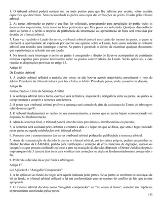 183
1. O tribunal arbitral poderá nomear um ou mais peritos para que lhe informe por escrito, sobre matéria
específica que determine. Será encaminhada às partes uma cópia das atribuições do perito, fixadas pelo tribunal
arbitral.
2. As partes informarão ao perito o que lhes for solicitado, apresentando para apreciação do perito todos os
documentos requisitados, bem como os bens pertinentes que lhes possa ser solicitado. Qualquer discordância
entre as partes e o perito a respeito da pertinência da informação ou apresentação de bens será resolvida por
decisão do tribunal arbitral.
3. Uma vez recebido o Laudo do perito, o tribunal arbitral enviará uma cópia do mesmo às partes, a quem se
oferecerá a oportunidade de expressar por escrito sua opinião sobre o Laudo, bem como solicitar ao tribunal
arbitral uma reunião para interrogar o perito. Às partes é garantido o direito de examinar qualquer documento
que o perito haja se referido em seu Laudo.
4. Na reunião para interrogar o perito às partes é assegurado o direito de fazer-se acompanhar de assistentes
técnicos expertos para prestar testemunho sobre os pontos controvertidos do Laudo. Serão aplicáveis a esta
reunião as disposições previstas no artigo 12.
Artigo 15
Da Decisão Arbitral
1. A decisão arbitral refletirá a maioria dos votos; se não houver acordo majoritário, prevalecerá o voto do
árbitro Presidente do tribunal embora para tais efeitos, o árbitro Presidente possa, ainda, consultar os demais.
Artigo 16
Forma, Prazo e Efeito da Sentença Arbitral
1. A sentença arbitral terá a forma escrita e será definitiva, inapelável e obrigatória entre as partes. As partes se
comprometem a cumprir a sentença sem demora.
2. O prazo para o tribunal arbitral proferir a sentença será contado da data de assinatura do Termo de arbitragem
referido no artigo 9°.
3. O tribunal fundamentará as razões de seu convencimento, a menos que as partes hajam convencionado em
dispensar tal fundamentação.
4. Além da sentença final, o tribunal poderá ditar decisões provisionais, interlocutórias ou parciais.
5. A sentença será assinada pelos árbitros e conterá a data e o lugar em que se ditou, que será o lugar indicado
pelas partes ou aquele estabelecido pelo tribunal arbitral.
6. Somente com o consentimento das partes o tribunal arbitral poderá dar publicidade a sentença arbitral.
7. Antes da comunicação da decisão às partes o tribunal arbitral, por iniciativa própria, poderá encaminhar ao
Diretor Jurídico da CÂMARA, pedido para verificação e correção de erros materiais de digitação, cálculo ou
tipográficos que possam confundir ou levar a erro na execução da decisão, dispondo o Diretor Jurídico do prazo
improrrogável de 5 (cinco) dias úteis para verificar tais correções ou declarar fundamentadamente porque não o
faz.
8. Proferida a decisão dá-se por finda a arbitragem.
Artigo 17
Lei Aplicável e “Amigable Componedor”
1. A lei aplicável ao fundo do litígio será aquela indicada pelas partes. Se as partes se omitirem na indicação da
lei de fundo, o tribunal arbitral aplicará a lei em conformidade com as normas de conflito de leis que estime
apropriada.
2. O tribunal arbitral decidirá como “amigable componedor” ou “ex aequo et bono”, somente nas hipóteses
expressamente autorizadas pelas partes.
 