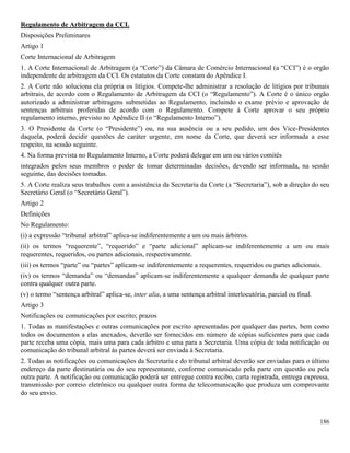 186
Regulamento de Arbitragem da CCI.
Disposições Preliminares
Artigo 1
Corte Internacional de Arbitragem
1. A Corte Internacional de Arbitragem (a “Corte”) da Câmara de Comércio Internacional (a “CCI”) é o orgão
independente de arbitragem da CCI. Os estatutos da Corte constam do Apêndice I.
2. A Corte não soluciona ela própria os litígios. Compete-lhe administrar a resolução de litígios por tribunais
arbitrais, de acordo com o Regulamento de Arbitragem da CCI (o “Regulamento”). A Corte é o único orgão
autorizado a administrar arbitragens submetidas ao Regulamento, incluindo o exame prévio e aprovação de
sentenças arbitrais proferidas de acordo com o Regulamento. Compete à Corte aprovar o seu próprio
regulamento interno, previsto no Apêndice II (o “Regulamento Interno”).
3. O Presidente da Corte (o “Presidente”) ou, na sua ausência ou a seu pedido, um dos Vice-Presidentes
daquela, poderá decidir questões de caráter urgente, em nome da Corte, que deverá ser informada a esse
respeito, na sessão seguinte.
4. Na forma prevista no Regulamento Interno, a Corte poderá delegar em um ou vários comitês
integrados pelos seus membros o poder de tomar determinadas decisões, devendo ser informada, na sessão
seguinte, das decisões tomadas.
5. A Corte realiza seus trabalhos com a assistência da Secretaria da Corte (a “Secretaria”), sob a direção do seu
Secretário Geral (o “Secretário Geral”).
Artigo 2
Definições
No Regulamento:
(i) a expressão “tribunal arbitral” aplica-se indiferentemente a um ou mais árbitros.
(ii) os termos “requerente”, “requerido” e “parte adicional” aplicam-se indiferentemente a um ou mais
requerentes, requeridos, ou partes adicionais, respectivamente.
(iii) os termos “parte” ou “partes” aplicam-se indiferentemente a requerentes, requeridos ou partes adicionais.
(iv) os termos “demanda” ou “demandas” aplicam-se indiferentemente a qualquer demanda de qualquer parte
contra qualquer outra parte.
(v) o termo “sentença arbitral” aplica-se, inter alia, a uma sentença arbitral interlocutória, parcial ou final.
Artigo 3
Notificações ou comunicações por escrito; prazos
1. Todas as manifestações e outras comunicações por escrito apresentadas por qualquer das partes, bem como
todos os documentos a elas anexados, deverão ser fornecidos em número de cópias suficientes para que cada
parte receba uma cópia, mais uma para cada árbitro e uma para a Secretaria. Uma cópia de toda notificação ou
comunicação do tribunal arbitral às partes deverá ser enviada à Secretaria.
2. Todas as notificações ou comunicações da Secretaria e do tribunal arbitral deverão ser enviadas para o último
endereço da parte destinatária ou do seu representante, conforme comunicado pela parte em questão ou pela
outra parte. A notificação ou comunicação poderá ser entregue contra recibo, carta registrada, entrega expressa,
transmissão por correio eletrônico ou qualquer outra forma de telecomunicação que produza um comprovante
do seu envio.
 