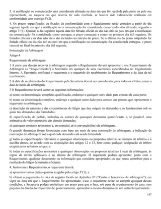 187
3. A notificação ou comunicação será considerada efetuada na data em que for recebida pela parte ou pelo seu
representante, ou naquela em que deveria ter sido recebida, se houver sido validamente realizada em
conformidade com o artigo 3°(2).
4. Os prazos especificados ou fixados de conformidade com o Regulamento serão contados a partir do dia
seguinte àquele em que a notificação ou a comunicação for considerada como tendo sido efetuada, segundo o
artigo 3°(3). Quando o dia seguinte àquela data for feriado oficial ou dia não útil no país em que a notificação
ou comunicação for considerada como entregue, o prazo começará a correr no primeiro dia útil seguinte. Os
feriados oficiais e os dias não úteis são incluídos no cálculo do prazo. Se o último dia do prazo estipulado for
feriado oficial ou dia não útil no país em que a notificação ou comunicação for considerada entregue, o prazo
vencerá no final do primeiro dia útil seguinte.
Instauração da Arbitragem
Artigo 4
Requerimento de arbitragem
1 A parte que desejar recorrer à arbitragem segundo o Regulamento deverá apresentar o seu Requerimento de
Arbitragem (o “Requerimento”) à Secretaria em qualquer de seus escritórios especificados no Regulamento
Interno. A Secretaria notificará o requerente e o requerido do recebimento do Requerimento e da data de tal
recebimento.
2 A data de recebimento do Requerimento pela Secretaria deverá ser considerada, para todos os efeitos, como a
data de início da arbitragem.
3 O Requerimento deverá conter as seguintes informações:
a) nome ou denominação completo, qualificação, endereço e qualquer outro dado para contato de cada parte;
b) nome ou denominação completo, endereço e qualquer outro dado para contato das pessoas que representem o
requerente na arbitragem;
c) descrição da natureza e das circunstâncias do litígio que deu origem às demandas e os fundamentos sob os
quais tais demandas são formuladas;
d) especificação do pedido, incluídos os valores de quaisquer demandas quantificadas e, se possível, uma
estimativa do valor monetário das demais demandas;
e) quaisquer contratos relevantes e, em especial, a(s) convenção(ões) de arbitragem;
f) quando demandas forem formuladas com base em mais de uma convenção de arbitragem, a indicação da
convenção de arbitragem sob a qual cada demanda está sendo formulada.
g) todas as especificações relevantes e quaisquer observações ou propostas relativas ao número de árbitros e à
escolha destes, de acordo com as disposições dos artigos 12 e 13, bem como qualquer designação de árbitro
exigida pelos referidos artigos; e
h) todas as especificações relevantes e quaisquer observações ou propostas relativas à sede da arbitragem, às
regras de direito aplicáveis e ao idioma da arbitragem. O requerente poderá apresentar, junto com o
Requerimento, qualquer documento ou informação que considere apropriados ou que possa contribuir para a
resolução do litígio de maneira eficiente.
4. Junto com o Requerimento, o requerente deverá:
a) apresentar tantas cópias quantas exigidas pelo artigo 3°(1); e
b) efetuar o pagamento da taxa de registro fixada no Apêndice III (“Custas e honorários da arbitragem”), em
vigor na data em que o Requerimento for apresentado. Caso o requerente deixe de cumprir qualquer dessas
condições, a Secretaria poderá estabelecer um prazo para que o faça, sob pena de arquivamento do caso, sem
prejuízo do direito do requerente de, posteriormente, apresentar a mesma demanda em um outro Requerimento.
 