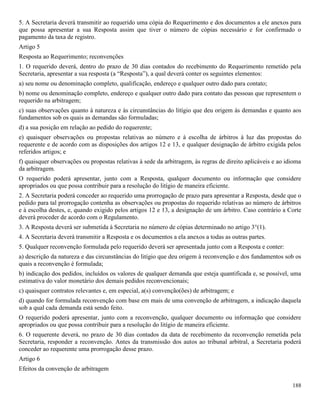 188
5. A Secretaria deverá transmitir ao requerido uma cópia do Requerimento e dos documentos a ele anexos para
que possa apresentar a sua Resposta assim que tiver o número de cópias necessário e for confirmado o
pagamento da taxa de registro.
Artigo 5
Resposta ao Requerimento; reconvenções
1. O requerido deverá, dentro do prazo de 30 dias contados do recebimento do Requerimento remetido pela
Secretaria, apresentar a sua resposta (a “Resposta”), a qual deverá conter os seguintes elementos:
a) seu nome ou denominação completo, qualificação, endereço e qualquer outro dado para contato;
b) nome ou denominação completo, endereço e qualquer outro dado para contato das pessoas que representem o
requerido na arbitragem;
c) suas observações quanto à natureza e às circunstâncias do litígio que deu origem às demandas e quanto aos
fundamentos sob os quais as demandas são formuladas;
d) a sua posição em relação ao pedido do requerente;
e) quaisquer observações ou propostas relativas ao número e à escolha de árbitros à luz das propostas do
requerente e de acordo com as disposições dos artigos 12 e 13, e qualquer designação de árbitro exigida pelos
referidos artigos; e
f) quaisquer observações ou propostas relativas à sede da arbitragem, às regras de direito aplicáveis e ao idioma
da arbitragem.
O requerido poderá apresentar, junto com a Resposta, qualquer documento ou informação que considere
apropriados ou que possa contribuir para a resolução do litígio de maneira eficiente.
2. A Secretaria poderá conceder ao requerido uma prorrogação de prazo para apresentar a Resposta, desde que o
pedido para tal prorrogação contenha as observações ou propostas do requerido relativas ao número de árbitros
e à escolha destes, e, quando exigido pelos artigos 12 e 13, a designação de um árbitro. Caso contrário a Corte
deverá proceder de acordo com o Regulamento.
3. A Resposta deverá ser submetida à Secretaria no número de cópias determinado no artigo 3°(1).
4. A Secretaria deverá transmitir a Resposta e os documentos a ela anexos a todas as outras partes.
5. Qualquer reconvenção formulada pelo requerido deverá ser apresentada junto com a Resposta e conter:
a) descrição da natureza e das circunstâncias do litígio que deu origem à reconvenção e dos fundamentos sob os
quais a reconvenção é formulada;
b) indicação dos pedidos, incluídos os valores de qualquer demanda que esteja quantificada e, se possível, uma
estimativa do valor monetário dos demais pedidos reconvencionais;
c) quaisquer contratos relevantes e, em especial, a(s) convenção(ões) de arbitragem; e
d) quando for formulada reconvenção com base em mais de uma convenção de arbitragem, a indicação daquela
sob a qual cada demanda está sendo feito.
O requerido poderá apresentar, junto com a reconvenção, qualquer documento ou informação que considere
apropriados ou que possa contribuir para a resolução do litígio de maneira eficiente.
6. O requerente deverá, no prazo de 30 dias contados da data de recebimento da reconvenção remetida pela
Secretaria, responder a reconvenção. Antes da transmissão dos autos ao tribunal arbitral, a Secretaria poderá
conceder ao requerente uma prorrogação desse prazo.
Artigo 6
Efeitos da convenção de arbitragem
 
