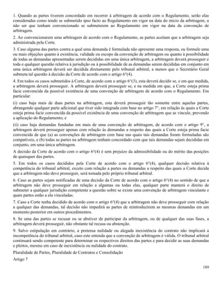 189
1. Quando as partes tiverem concordado em recorrer à arbitragem de acordo com o Regulamento, serão elas
consideradas como tendo se submetido ipso facto ao Regulamento em vigor na data do início da arbitragem, a
não ser que tenham convencionado se submeterem ao Regulamento em vigor na data da convenção de
arbitragem.
2. Ao convencionarem uma arbitragem de acordo com o Regulamento, as partes aceitam que a arbitragem seja
administrada pela Corte.
3. Caso alguma das partes contra a qual uma demanda é formulada não apresente uma resposta, ou formule uma
ou mais objeções quanto à existência, validade ou escopo da convenção de arbitragem ou quanto à possibilidade
de todas as demandas apresentadas serem decididas em uma única arbitragem, a arbitragem deverá prosseguir e
toda e qualquer questão relativa à jurisdição ou à possibilidade de as demandas serem decididas em conjunto em
uma única arbitragem deverá ser decidida diretamente pelo tribunal arbitral, a menos que o Secretário Geral
submeta tal questão à decisão da Corte de acordo com o artigo 6°(4).
4. Em todos os casos submetidos à Corte, de acordo com o artigo 6°(3), esta deverá decidir se, e em que medida,
a arbitragem deverá prosseguir. A arbitragem deverá prosseguir se, e na medida em que, a Corte esteja prima
facie convencida da possível existência de uma convenção de arbitragem de acordo com o Regulamento. Em
particular:
(i) caso haja mais de duas partes na arbitragem, esta deverá prosseguir tão somente entre aquelas partes,
abrangendo qualquer parte adicional que tiver sido integrada com base no artigo 7°, em relação às quais a Corte
esteja prima facie convencida da possível existência de uma convenção de arbitragem que as vincule, prevendo
a aplicação do Regulamento; e
(ii) caso haja demandas fundadas em mais de uma convenção de arbitragem, de acordo com o artigo 9°, a
arbitragem deverá prosseguir apenas com relação às demandas a respeito das quais a Corte esteja prima facie
convencida de que (a) as convenções de arbitragem com base nas quais tais demandas foram formuladas são
compatíveis, e (b) todas as partes na arbitragem tenham concordado com que tais demandas sejam decididas em
conjunto, em uma única arbitragem.
A decisão da Corte de acordo com o artigo 6°(4) é sem prejuízo da admissibilidade ou do mérito das posições
de quaisquer das partes.
5. Em todos os casos decididos pela Corte de acordo com o artigo 6°(4), qualquer decisão relativa à
competência do tribunal arbitral, exceto com relação a partes ou demandas a respeito das quais a Corte decida
que a arbitragem não deve prosseguir, será tomada pelo próprio tribunal arbitral.
6. Caso as partes sejam notificadas de uma decisão da Corte de acordo com o artigo 6°(4) no sentido de que a
arbitragem não deve prosseguir em relação a algumas ou todas elas, qualquer parte manterá o direito de
submeter a qualquer jurisdição competente a questão sobre se existe uma convenção de arbitragem vinculante e
quais partes estão a ela vinculadas.
7. Caso a Corte tenha decidido de acordo com o artigo 6°(4) que a arbitragem não deve prosseguir com relação
a qualquer das demandas, tal decisão não impedirá as partes de reintroduzirem as mesmas demandas em um
momento posterior em outros procedimentos.
8. Se uma das partes se recusar ou se abstiver de participar da arbitragem, ou de qualquer das suas fases, a
arbitragem deverá prosseguir, não obstante tal recusa ou abstenção.
9. Salvo estipulação em contrário, a pretensa nulidade ou alegada inexistência do contrato não implicará a
incompetência do tribunal arbitral, caso este entenda que a convenção de arbitragem é válida. O tribunal arbitral
continuará sendo competente para determinar os respectivos direitos das partes e para decidir as suas demandas
e pleitos, mesmo em caso de inexistência ou nulidade do contrato.
Pluralidade de Partes, Pluralidade de Contratos e Consolidação
Artigo 7
 