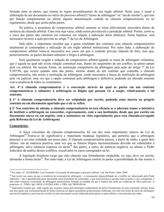 19
firmada entre as partes, que remeta às regras procedimentais de um órgão arbitral. Neste caso, é usual a
elaboração de um documento no início do processo arbitral (“termo de arbitragem" ou “ata de missão"), que tem
por função complementar ou alterar alguma determinação contida na cláusula compromissória ou no
regulamento, desde que aceito pelas partes.
Na prática, a assinatura do compromisso arbitral somente se torna efetivamente necessária diante da
ausência da cláusula arbitral. Caso esta seja vazia, ainda assim prevalecerá a jurisdição arbitral. Porém, corre-se
o risco das partes não entrarem em consenso em relação à indicação do(s) árbitro(s). Nesta hipótese, será
necessário recorrer à ação prevista no artigo 7º da Lei de Arbitragem.
Indo além, é importante ressaltar que a quase totalidade dos contratos com cláusula compromissória
atualmente já contemplam a indicação de um órgão arbitral institucional. Por outro lado, a elaboração do
compromisso arbitral torna-se necessária nos casos em que o contrato preveja cláusula de foro, mas que,
posteriormente, as partes decidam submeter o litígio à arbitragem.
Será igualmente exigida a redação do compromisso arbitral quando se tratar de arbitragem voluntária,
que é aquela na qual não existe relação contratual mas, diante do surgimento de um conflito, as partes optam
pela via arbitral. Da mesma forma, na instituição compulsória da arbitragem pela ação do artigo 7º da Lei
9.307/96, que ocorre quando uma das partes, mesmo diante de um contrato que contenha a cláusula
compromissória, não aceita a instituição da arbitragem, sendo necessária a busca da instituição da arbitragem
pela via judicial, uma vez que a opção contratual pela arbitragem é definitiva, podendo ser alterada somente
com a anuência de todos os contratantes.
Art. 4º A cláusula compromissória é a convenção através da qual as partes em um contrato
comprometem-se a submeter à arbitragem os litígios que possam vir a surgir, relativamente a tal
contrato.
§ 1º A cláusula compromissória deve ser estipulada por escrito, podendo estar inserta no próprio
contrato ou em documento apartado que a ele se refira.
§ 2º Nos contratos de adesão, a cláusula compromissória só terá eficácia se o aderente tomar a iniciativa
de instituir a arbitragem ou concordar, expressamente, com a sua instituição, desde que por escrito em
documento anexo ou em negrito, com a assinatura ou visto especialmente para essa cláusula.(revogado
pela Reforma da Lei de Arbitragem)
Comentários:
A força vinculante da cláusula compromissória foi um dos mais importantes marcos da Lei de
Arbitragem45
.Tratou-se de significativa e importante mudança legislativa, que permitiu que a arbitragem
passasse a ser uma realidade em nosso país. A cláusula compromissória passou, a partir de então, a gerar dois
efeitos: um de natureza positiva, uma vez que os futuros litígios necessariamente deverão ser submetidos à
arbitragem, salvo renúncia expressa ou tácita46
das partes, e outro, de natureza negativa, ao afastar o Poder
Judiciário da análise desses conflitos, ressalvados os casos consignados na lei.
A legislação brasileira exige que esta cláusula seja formalmente estipulada, ou seja, deve ser escrita,
afastando a forma tácita47
. Por outro lado, a Lei de Arbitragem confere às partes a possibilidade de não inserir a
45
Por todos, cf.: GUERRERO, Luiz Fernando. Convenção de arbitragem e processo arbitral. 1.ed. São Paulo: Atlas, 2009.
46
Isto ocorre nos casos em que a existência da convenção de arbitragem – e consequente impossibilidade de o conflito ser solucionado pelo Poder
Judiciário – não é apontada pela parte interessada como preliminar de contestação, o que torna preclusa a questão entre as partes e, por conseguinte, é
tido como renúncia à convenção de arbitragem anteriormente firmada, na medida em que a matéria não pode ser conhecida de ofício pelo juiz. A
propósito, cf.: TJMG, Apl 1.0024.12.032962-8/001 e TJRS, Apl 70058349168.
47
Importante ressaltar que nada impede que as partes optem pela arbitragem independente da prévia formalização de uma convenção arbitral, desde
que esta opção seja instrumentalizada de forma expressa em algum documento posteriormente elaborado, tal como um termo de início de arbitragem,
uma ata de audiência, uma troca de e-mails ou outro documento escrito elaborado pelas partes ou pelos árbitros, mas assinados por todos.
 