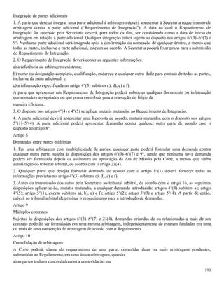 190
Integração de partes adicionais
1. A parte que desejar integrar uma parte adicional à arbitragem deverá apresentar à Secretaria requerimento de
arbitragem contra a parte adicional (“Requerimento de Integração”). A data na qual o Requerimento de
Integração for recebido pela Secretaria deverá, para todos os fins, ser considerada como a data de início da
arbitragem em relação à parte adicional. Qualquer integração estará sujeita ao disposto nos artigos 6°(3)–6°(7) e
9°. Nenhuma parte adicional será integrada após a confirmação ou nomeação de qualquer árbitro, a menos que
todas as partes, inclusive a parte adicional, estejam de acordo. A Secretaria poderá fixar prazo para a submissão
do Requerimento de Integração.
2. O Requerimento de Integração deverá conter as seguintes informações:
a) a referência da arbitragem existente;
b) nome ou designação completo, qualificação, endereço e qualquer outro dado para contato de todas as partes,
inclusive da parte adicional; e
c) a informação especificada no artigo 4°(3) subitens c), d), e) e f).
A parte que apresentar um Requerimento de Integração poderá submeter qualquer documento ou informação
que considere apropriados ou que possa contribuir para a resolução do litígio de
maneira eficiente.
3. O disposto nos artigos 4°(4) e 4°(5) se aplica, mutatis mutandis, ao Requerimento de Integração.
4. A parte adicional deverá apresentar uma Resposta de acordo, mutatis mutandis, com o disposto nos artigos
5°(1)–5°(4). A parte adicional poderá apresentar demandas contra qualquer outra parte de acordo com o
disposto no artigo 8°.
Artigo 8
Demandas entre partes múltiplas
1. Em uma arbitragem com multiplicidade de partes, qualquer parte poderá formular uma demanda contra
qualquer outra parte, sujeita às disposições dos artigos 6°(3)–6°(7) e 9°, sendo que nenhuma nova demanda
poderá ser formulada depois da assinatura ou aprovação da Ata de Missão pela Corte, a menos que tenha
autorização do tribunal arbitral, de acordo com o artigo 23(4).
2. Qualquer parte que desejar formular demanda de acordo com o artigo 8°(1) deverá fornecer todas as
informações previstas no artigo 4°(3) subitens c), d), e) e f).
3. Antes da transmissão dos autos pela Secretaria ao tribunal arbitral, de acordo com o artigo 16, as seguintes
disposições aplicar-se-ão, mutatis mutandis, a qualquer demanda introduzida: artigos 4°(4) subitem a); artigo
4°(5); artigo 5°(1), exceto subitens a), b), e) e f); artigo 5°(2); artigo 5°(3) e artigo 5°(4). A partir de então,
caberá ao tribunal arbitral determinar o procedimento para a introdução de demandas.
Artigo 9
Múltiplos contratos
Sujeitas às disposições dos artigos 6°(3)–6°(7) e 23(4), demandas oriundas de ou relacionadas a mais de um
contrato poderão ser formuladas em uma mesma arbitragem, independentemente de estarem fundadas em uma
ou mais de uma convenção de arbitragem de acordo com o Regulamento.
Artigo 10
Consolidação de arbitragens
A Corte poderá, diante do requerimento de uma parte, consolidar duas ou mais arbitragens pendentes,
submetidas ao Regulamento, em uma única arbitragem, quando:
a) as partes tenham concordado com a consolidação; ou
 
