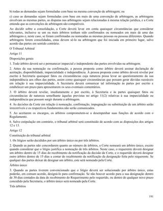 191
b) todas as demandas sejam formuladas com base na mesma convenção de arbitragem; ou
c) caso as demandas sejam formuladas com base em mais de uma convenção de arbitragem, as arbitragens
envolvam as mesmas partes, as disputas nas arbitragens sejam relacionadas à mesma relação jurídica, e a Corte
entenda que as convenções de arbitragem são compatíveis.
Ao decidir sobre a consolidação, a Corte deverá levar em conta quaisquer circunstâncias que considerar
relevantes, inclusive se um ou mais árbitros tenham sido confirmados ou nomeados em mais de uma das
arbitragens e, neste caso, se foram confirmadas ou nomeadas as mesmas pessoas ou pessoas diferentes. Quando
arbitragens forem consolidadas, estas devem sê-lo na arbitragem que foi iniciada em primeiro lugar, salvo
acordo das partes em sentido contrário.
O Tribunal Arbitral
Artigo 11
Disposições gerais
1. Todo árbitro deverá ser e permanecer imparcial e independente das partes envolvidas na arbitragem.
2. Antes da sua nomeação ou confirmação, a pessoa proposta como árbitro deverá assinar declaração de
aceitação, disponibilidade, imparcialidade e independência. A pessoa proposta como árbitro deverá revelar por
escrito à Secretaria quaisquer fatos ou circunstâncias cuja natureza possa levar ao questionamento da sua
independência aos olhos das partes, assim como quaisquer circunstâncias que possam gerar dúvidas razoáveis
em relação à sua imparcialidade. A Secretaria deverá comunicar tal informação às partes por escrito e
estabelecer um prazo para apresentarem os seus eventuais comentários.
3. O árbitro deverá revelar, imediatamente e por escrito, à Secretaria e às partes quaisquer fatos ou
circunstâncias de natureza semelhante àquelas previstas no artigo 11(2) relativas à sua imparcialidade ou
independência que possam surgir durante a arbitragem.
4. As decisões da Corte em relação à nomeação, confirmação, impugnação ou substituição de um árbitro serão
irrecorríveis e os respectivos fundamentos não serão comunicados.
5. Ao aceitarem os encargos, os árbitros comprometem-se a desempenhar suas funções de acordo com o
Regulamento.
6. Salvo estipulação em contrário, o tribunal arbitral será constituído de acordo com as disposições dos artigos
12 e 13.
Artigo 12
Constituição do tribunal arbitral
1. Os litígios serão decididos por um árbitro único ou por três árbitros.
2. Quando as partes não concordarem quanto ao número de árbitros, a Corte nomeará um árbitro único, exceto
quando considerar que o litígio justifica a nomeação de três árbitros. Neste caso, o requerente deverá designar
um árbitro dentro de 15 dias do recebimento da notificação da decisão da Corte, e o requerido deverá designar
outro árbitro dentro de 15 dias a contar do recebimento da notificação da designação feita pelo requerente. Se
qualquer das partes deixar de designar um árbitro, este será nomeado pela Corte.
Árbitro único
3. Quando as partes tiverem convencionado que o litígio deverá ser solucionado por árbitro único, estas
poderão, em comum acordo, designá-lo para confirmação. Se não houver acordo para a sua designação dentro
de 30 dias contados da data de recebimento do Requerimento pelo requerido, ou dentro de qualquer novo prazo
concedido pela Secretaria, o árbitro único será nomeado pela Corte.
Três árbitros
 