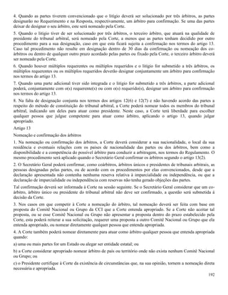 192
4. Quando as partes tiverem convencionado que o litígio deverá ser solucionado por três árbitros, as partes
designarão no Requerimento e na Resposta, respectivamente, um árbitro para confirmação. Se uma das partes
deixar de designar o seu árbitro, este será nomeado pela Corte.
5. Quando o litígio tiver de ser solucionado por três árbitros, o terceiro árbitro, que atuará na qualidade de
presidente do tribunal arbitral, será nomeado pela Corte, a menos que as partes tenham decidido por outro
procedimento para a sua designação, caso em que esta ficará sujeita a confirmação nos termos do artigo 13.
Caso tal procedimento não resulte em designação dentro de 30 dias da confirmação ou nomeação dos co-
árbitros ou dentro de qualquer outro prazo acordado pelas partes ou fixado pela Corte, o terceiro árbitro deverá
ser nomeado pela Corte.
6. Quando houver múltiplos requerentes ou múltiplos requeridos e o litígio for submetido a três árbitros, os
múltiplos requerentes ou os múltiplos requeridos deverão designar conjuntamente um árbitro para confirmação
nos termos do artigo 13.
7. Quando uma parte adicional tiver sido integrada e o litígio for submetido a três árbitros, a parte adicional
poderá, conjuntamente com o(s) requerente(s) ou com o(s) requerido(s), designar um árbitro para confirmação
nos termos do artigo 13.
8. Na falta de designação conjunta nos termos dos artigos 12(6) e 12(7) e não havendo acordo das partes a
respeito do método de constituição do tribunal arbitral, a Corte poderá nomear todos os membros do tribunal
arbitral, indicando um deles para atuar como presidente. Neste caso, a Corte terá liberdade para escolher
qualquer pessoa que julgue competente para atuar como árbitro, aplicando o artigo 13, quando julgar
apropriado.
Artigo 13
Nomeação e confirmação dos árbitros
1. Na nomeação ou confirmação dos árbitros, a Corte deverá considerar a sua nacionalidade, o local da sua
residência e eventuais relações com os países de nacionalidade das partes ou dos árbitros, bem como a
disponibilidade e a competência do possível árbitro para conduzir a arbitragem, nos termos do Regulamento. O
mesmo procedimento será aplicado quando o Secretário Geral confirmar os árbitros segundo o artigo 13(2).
2. O Secretário Geral poderá confirmar, como coárbitros, árbitros únicos e presidentes de tribunais arbitrais, as
pessoas designadas pelas partes, ou de acordo com os procedimentos por elas convencionados, desde que a
declaração apresentada não contenha nenhuma reserva relativa à imparcialidade ou independência, ou que a
declaração de imparcialidade ou independência com reservas não tenha gerado objeções das partes.
Tal confirmação deverá ser informada à Corte na sessão seguinte. Se o Secretário Geral considerar que um co-
árbitro, árbitro único ou presidente do tribunal arbitral não deve ser confirmado, a questão será submetida à
decisão da Corte.
3. Nos casos em que competir à Corte a nomeação do árbitro, tal nomeação deverá ser feita com base em
proposta do Comitê Nacional ou Grupo da CCI que a Corte entenda apropriado. Se a Corte não aceitar tal
proposta, ou se esse Comitê Nacional ou Grupo não apresentar a proposta dentro do prazo estabelecido pela
Corte, esta poderá reiterar a sua solicitação, requerer uma proposta a outro Comitê Nacional ou Grupo que ela
entenda apropriado, ou nomear diretamente qualquer pessoa que entenda apropriada.
4. A Corte também poderá nomear diretamente para atuar como árbitro qualquer pessoa que entenda apropriada
quando:
a) uma ou mais partes for um Estado ou alegar ser entidade estatal; ou
b) a Corte considerar apropriado nomear árbitro de país ou território onde não exista nenhum Comitê Nacional
ou Grupo; ou
c) o Presidente certifique à Corte da existência de circunstâncias que, na sua opinião, tornem a nomeação direta
necessária e apropriada.
 