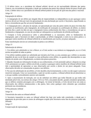 193
5. O árbitro único, ou o presidente do tribunal arbitral, deverá ser de nacionalidade diferente das partes.
Todavia, em circunstâncias adequadas e desde que nenhuma das partes faça objeção dentro do prazo fixado pela
Corte, o árbitro único ou o presidente do tribunal arbitral poderá ser do país do qual uma das partes é nacional.
Artigo 14
Impugnação de árbitros
1. A impugnação de um árbitro por alegada falta de imparcialidade ou independência ou por quaisquer outros
motivos deverá ser feita por meio da apresentação de uma declaração por escrito à Secretaria, especificando os
fatos e circunstâncias que lhe servem de fundamento.
2. A impugnação deve, sob pena de rejeição, ser apresentada por uma das partes dentro do prazo de trinta dias
seguintes ao recebimento, pelo impugnante, da notificação de nomeação ou confirmação do árbitro, ou dentro
de trinta dias a partir da data em que o impugnante tomou conhecimento dos fatos e circunstâncias em que se
fundamenta a impugnação, no caso de esta data ser subsequente ao recebimento da referida notificação.
3. Compete à Corte pronunciar-se sobre a admissibilidade e, se necessário, sobre os fundamentos da
impugnação, após a Secretaria ter dado a oportunidade, ao árbitro impugnado, à outra ou às outras partes e a
quaisquer outros membros do tribunal arbitral de se manifestarem, por escrito, em prazo adequado.
Estas manifestações devem ser comunicadas às partes e aos árbitros.
Artigo 15
Substituição de árbitros
1. Um árbitro será substituído se vier a falecer, se a Corte aceitar a sua renúncia ou impugnação, ou se a Corte
aceitar um pedido de todas as partes.
2 Um árbitro também poderá ser substituído por iniciativa da Corte, se esta constatar que o árbitro se encontra
impedido de jure ou de facto de cumprir as suas atribuições como árbitro, ou quando não desempenhar as suas
funções de acordo com o Regulamento, ou dentro dos prazos prescritos.
3. Quando, baseada em informações levadas ao seu conhecimento, a Corte pretender aplicar o disposto no artigo
15(2), pronunciar-se-á após o árbitro envolvido, as partes e quaisquer outros membros do tribunal arbitral terem
tido a oportunidade de apresentar as suas observações por escrito e dentro de um prazo adequado. Essas
observações deverão ser comunicadas às partes e aos árbitros.
4. No caso de substituição de um árbitro, a Corte decidirá, discricionariamente, se deve ou não seguir o processo
inicial de nomeação. Uma vez reconstituído, e após ter ouvido as partes, o tribunal arbitral deverá determinar se
e em que medida o procedimento anterior será mantido.
5. Após o encerramento da instrução, em vez de substituir um árbitro que tenha falecido ou que tenha sido
destituído pela Corte, nos termos dos artigos 15(1) ou 15(2), esta poderá decidir, quando considerar apropriado,
que os árbitros restantes prossigam com a arbitragem. Ao tomar tal decisão, a Corte deverá levar em conta as
observações dos árbitros remanescentes e das partes, bem como qualquer outro elemento que considerar
pertinente nas circunstâncias.
O Procedimento Arbitral
Artigo 16
Transmissão dos autos ao tribunal arbitral
A Secretaria transmitirá os autos ao tribunal arbitral tão logo este tenha sido constituído, e desde que o
pagamento da provisão para os custos da arbitragem exigido pela Secretaria nesta fase do processo tenha sido
efetuado.
Artigo 17
Comprovação de representação
 