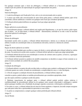 194
Em qualquer momento após o início da arbitragem, o tribunal arbitral ou a Secretaria poderão requerer
comprovação dos poderes de representação de qualquer representante das partes.
Artigo 18
Sede da arbitragem
1. A sede da arbitragem será fixada pela Corte, salvo se já convencionada entre as partes.
2. A menos que tenha sido convencionado de outra forma pelas partes, o tribunal arbitral poderá, após tê-las
consultado, realizar audiências e reuniões em qualquer outro local que considerar apropriado.
3. O tribunal arbitral poderá deliberar em qualquer local que julgue apropriado.
Artigo 19
Regras aplicáveis ao procedimento
1. O procedimento perante o tribunal arbitral será regido pelo Regulamento, e, no que for omisso, pelas regras
que as partes – ou, na falta destas, o tribunal arbitral – determinarem, referindo-se ou não a uma lei nacional
processual aplicável à arbitragem.
Artigo 20
Idioma da arbitragem
Inexistindo acordo entre as partes, o tribunal arbitral determinará o idioma ou os idiomas do procedimento
arbitral, levando em consideração todas as circunstâncias relevantes, inclusive o idioma do contrato.
Artigo 21
Regras de direito aplicáveis ao mérito
1. As partes terão liberdade para escolher as regras de direito a serem aplicadas pelo tribunal arbitral ao mérito
da causa. Na ausência de acordo entre as partes, o tribunal arbitral aplicará as regras que julgar apropriadas.
2. O tribunal arbitral deverá levar em consideração os termos do contrato entre as partes, se houver, e quaisquer
usos e costumes comerciais pertinentes.
3. O tribunal arbitral assumirá os poderes de amiable compositeur ou decidirá ex aequo et bono somente se as
partes tiverem acordado em conferir-lhe tais poderes.
Artigo 22
Condução da arbitragem
1. O tribunal arbitral e as partes deverão envidar todos os esforços para conduzir a arbitragem de forma expedita
e eficiente quanto aos custos, levando em consideração a complexidade do caso e o valor da disputa.
2. A fim de assegurar a condução eficiente do procedimento, o tribunal arbitral, depois de
consultar as partes, poderá adotar as medidas procedimentais que considerar apropriadas, desde
que não sejam contrárias a qualquer acordo das partes.
3. Mediante requerimento de qualquer parte, o tribunal arbitral poderá proferir ordens relativas à
confidencialidade do procedimento arbitral ou de qualquer outro assunto relacionado à arbitragem e poderá
adotar quaisquer medidas com a finalidade de proteger segredos comerciais e informações confidenciais.
4. Em todos os casos, o tribunal arbitral deverá atuar de forma equânime e imparcial, devendo sempre assegurar
que cada parte tenha tido a oportunidade de apresentar as suas razões.
5. As partes se comprometem a cumprir qualquer ordem proferida pelo tribunal arbitral.
Artigo 23
Ata de Missão
 