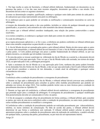 195
1. Tão logo receba os autos da Secretaria, o tribunal arbitral elaborará, fundamentado em documentos ou na
presença das partes e à luz das suas mais recentes alegações, documento que defina a sua missão. Este
documento deverá conter os seguintes elementos:
a) nome ou denominação completo, qualificação, endereço e qualquer outro dado para contato de cada parte e
de cada pessoa que esteja representando uma parte na arbitragem;
b) os endereços para os quais poderão ser enviadas as notificações e comunicações necessárias no curso da
arbitragem;
c) resumo das demandas das partes e dos seus pedidos, incluídos os valores de qualquer demanda que esteja
quantificada e, se possível, uma estimativa do valor monetário das demais demandas;
d) a menos que o tribunal arbitral considere inadequado, uma relação dos pontos controvertidos a serem
resolvidos;
e) os nomes completos, os endereços e qualquer outro dado para contato de cada árbitro;
f) a sede da arbitragem; e
g) as regras processuais aplicáveis e, se for o caso, a referência aos poderes conferidos ao tribunal arbitral para
atuar como amiable compositeur ou para decidir ex aequo et bono.
2. A Ata de Missão deverá ser assinada pelas partes e pelo tribunal arbitral. Dentro de dois meses após os autos
lhe terem sido transmitidos, o tribunal arbitral deverá transmitir à Corte a Ata de Missão assinada pelos árbitros
e pelas partes. A Corte poderá prorrogar este prazo a pedido fundamentado do tribunal arbitral, ou por sua
própria iniciativa, se entender que tal medida é necessária.
3. Se uma das partes se recusar a participar na elaboração da Ata de Missão ou a assiná-la, o documento deverá
ser submetido à Corte para aprovação. Uma vez que a Ata de Missão tenha sido assinada, nos termos do artigo
23(2), ou aprovada pela Corte, a arbitragem prosseguirá.
4. Após a assinatura da Ata de Missão ou a sua aprovação pela Corte, nenhuma das partes poderá formular
novas demandas fora dos limites da Ata de Missão, a não ser que seja autorizada a fazê-lo pelo tribunal arbitral,
o qual deverá considerar a natureza de tais demandas, o estado atual da arbitragem e quaisquer outras
circunstâncias relevantes.
Artigo 24
Conferência sobre a condução do procedimento e cronograma do procedimento
1. Durante ou logo após a elaboração da Ata de Missão, o tribunal arbitral deverá convocar uma conferência
sobre a condução do procedimento para consultar as partes sobre medidas procedimentais que poderão ser
adotadas nos termos do artigo 22(2). Tais medidas poderão incluir uma ou mais técnicas para a condução do
procedimento descritas no Apêndice IV.
2. Durante ou logo após tal conferência, o tribunal arbitral deverá estabelecer o cronograma do procedimento
que pretenda seguir para a condução da arbitragem. O cronograma do procedimento e qualquer modificação
feita posteriormente deverão ser comunicados à Corte e às partes.
3 A fim de assegurar a condução eficaz do procedimento de forma contínua, o tribunal arbitral, após consultar
as partes, por meio de uma nova conferência sobre a condução do procedimento, ou outro meio, poderá adotar
outras medidas procedimentais ou modificar o cronograma.
4 Conferências sobre a condução do procedimento poderão ser realizadas pessoalmente, por videoconferência,
telefone, ou meios similares de comunicação. Na falta de acordo das partes, o tribunal arbitral deverá
determinar de que forma a conferência será realizada. O tribunal arbitral poderá solicitar às partes que
apresentem propostas sobre a condução do procedimento antes da realização da conferência, e poderá solicitar,
em qualquer delas, a presença das partes, pessoalmente, ou por meio de um representante interno.
Artigo 25
 