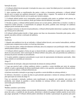 196
Instrução da causa
1. O tribunal arbitral deverá proceder à instrução da causa com a maior brevidade possível, recorrendo a todos
os meios apropriados.
2. Após examinar todas as manifestações das partes e todos os documentos pertinentes, o tribunal arbitral
deverá ouvir as partes em audiência presencial, se alguma delas o requerer. Na ausência de tal solicitação,
poderá o tribunal arbitral decidir ouvir as partes por iniciativa própria.
3. O tribunal arbitral poderá ouvir testemunhas, peritos nomeados pelas partes ou qualquer outra pessoa, na
presença das partes ou na sua ausência, desde que tenham sido devidamente convocadas.
4. Ouvidas as partes, o tribunal arbitral poderá nomear um ou mais peritos, definir-lhes as missões e receber os
respectivos laudos periciais. A requerimento de qualquer das partes, poderão estas interrogar em audiência
qualquer perito nomeado dessa forma.
5 A qualquer momento no decorrer do procedimento, o tribunal arbitral poderá determinar a qualquer das partes
que forneça provas adicionais.
6 O tribunal arbitral poderá decidir o litígio apenas com base nos documentos fornecidos pelas partes, salvo
quando uma delas solicitar a realização de audiência.
Artigo 26
Audiências
1. Quando uma audiência tiver de ser realizada, o tribunal arbitral deverá, com razoável antecedência, notificar
as partes para comparecerem na data e no local que determinar.
2. Caso uma das partes, embora devidamente notificada, deixe de comparecer sem justificação válida, o tribunal
arbitral poderá realizar a audiência.
3. O tribunal arbitral regulará a forma em que se desenvolverão as audiências, às quais todas as partes terão o
direito de estar presentes. Salvo autorização do tribunal arbitral e das partes, não será permitida nas audiências a
presença de pessoas estranhas ao procedimento.
4. As partes poderão comparecer pessoalmente ou por meio de representantes devidamente autorizados. Além
disso, poderão ser assistidas por assessores.
Artigo 27
Encerramento da instrução e data para transmissão da minuta de sentença arbitral
1. Logo que possível após a última audiência relativa a questões a serem decididas por meio de sentença
arbitral, ou após a apresentação da última manifestação relativa a tais questões, autorizada pelo tribunal arbitral,
o que ocorrer por último, o tribunal arbitral deverá:
a) declarar encerrada a instrução no que tange às questões a serem decididas na sentença arbitral; e
b) informar a Secretaria e as partes da data na qual pretende apresentar a minuta de sentença arbitral à Corte
para aprovação nos termos do artigo 33.
Uma vez encerrada a instrução, nenhuma outra manifestação ou alegação será admitida, nem prova será
produzida, com relação às questões a serem decididas na sentença arbitral, salvo quando solicitadas ou
autorizadas pelo tribunal arbitral.
Artigo 28
Medidas cautelares e provisórias
1. A menos que as partes tenham convencionado diferentemente, o tribunal arbitral poderá, tão logo esteja na
posse dos autos, e a pedido de uma das partes, determinar a adoção de qualquer medida cautelar ou provisória
que julgar apropriada. O tribunal arbitral poderá subordinar tal medida à apresentação de garantias pela parte
 