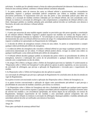 197
solicitante. A medida que for adotada tomará a forma de ordem procedimental devidamente fundamentada, ou a
forma de uma sentença arbitral, conforme o tribunal arbitral considerar adequado.
2. As partes poderão, antes da remessa dos autos ao tribunal arbitral e posteriormente, em circunstâncias
apropriadas, requerer a qualquer autoridade judicial competente que ordene as medidas cautelares ou
provisórias pertinentes. O requerimento feito por uma das partes a uma autoridade judicial para obter tais
medidas, ou a execução de medidas similares ordenadas por um tribunal arbitral, não será considerado como
infração ou renúncia à convenção de arbitragem e não comprometerá a competência do tribunal arbitral a este
título. Quaisquer pedidos ou medidas adotadas pela autoridade judicial deverão ser notificados sem demora à
Secretaria, devendo esta informar o tribunal arbitral.
Artigo 29
Árbitro de emergência
1. A parte que necessitar de uma medida urgente cautelar ou provisória que não possa aguardar a constituição
de um tribunal arbitral (“Medidas Urgentes”) poderá requerer tais medidas nos termos das Regras sobre o
Árbitro de Emergência dispostas no Apêndice V. Tal solicitação só será aceita se recebida pela Secretaria antes
da transmissão dos autos ao tribunal arbitral nos termos do artigo 16 e independentemente do fato de a parte que
requerer a medida já ter apresentado seu Requerimento de Arbitragem.
2. A decisão do árbitro de emergência tomará a forma de uma ordem. As partes se comprometem a cumprir
qualquer ordem proferida pelo árbitro de emergência.
3. A ordem do árbitro de emergência não vinculará o tribunal arbitral no que tange a qualquer questão, tema ou
controvérsia determinada em tal ordem. O tribunal arbitral poderá alterar, revogar ou anular uma ordem ou
qualquer modificação a uma ordem proferida pelo árbitro de emergência.
4. O tribunal arbitral decidirá qualquer pedido ou demanda das partes relativo ao procedimento do árbitro de
emergência, inclusive a realocação dos custos de tal procedimento e qualquer demanda relativa a ou em
conexão com o cumprimento ou não da ordem.
5. Os artigos 29(1)-29(4) e as Regras sobre o Árbitro de Emergência previstas no Apêndice V (coletivamente as
“Disposições sobre o Árbitro de Emergência”) serão aplicáveis apenas às partes signatárias, ou seus sucessores,
da convenção de arbitragem, que preveja a aplicação do Regulamento e invocada para o requerimento da
medida.
6 As Disposições sobre o Árbitro de Emergência não são aplicáveis quando:
a) a convenção de arbitragem que preveja a aplicação do Regulamento foi concluída antes da data de entrada em
vigor do Regulamento;
b) as partes tiverem convencionado excluir a aplicação das Disposições sobre o Árbitro de Emergência; ou
c) as partes tiverem convencionado a aplicação de algum outro procedimento pré-arbitral o qual preveja a
possibilidade de concessão de medidas cautelares, provisórias ou similares.
7. As Disposições sobre o Árbitro de Emergência não têm a finalidade de impedir que qualquer parte requeira
medidas cautelares ou provisórias urgentes a qualquer autoridade judicial competente a qualquer momento antes
de solicitar tais medidas e, em circustâncias apropriadas, até mesmo depois de tal solicitação, nos termos do
Regulamento. Qualquer requerimento de tais medidas a uma autoridade judicial competente não será
considerado como infração ou renúncia à convenção de arbitragem. Quaisquer pedidos e medidas adotadas pela
autoridade judicial deverão ser notificados sem demora à Secretaria.
A Sentença Arbitral
Artigo 30
Prazo para a prolação da sentença arbitral final
 
