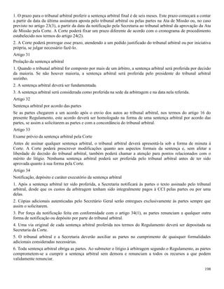 198
1. O prazo para o tribunal arbitral proferir a sentença arbitral final é de seis meses. Este prazo começará a contar
a partir da data da última assinatura aposta pelo tribunal arbitral ou pelas partes na Ata de Missão ou, no caso
previsto no artigo 23(3), a partir da data da notificação pela Secretaria ao tribunal arbitral da aprovação da Ata
de Missão pela Corte. A Corte poderá fixar um prazo diferente de acordo com o cronograma de procedimento
estabelecido nos termos do artigo 24(2).
2. A Corte poderá prorrogar esse prazo, atendendo a um pedido justificado do tribunal arbitral ou por iniciativa
própria, se julgar necessário fazê-lo.
Artigo 31
Prolação da sentença arbitral
1. Quando o tribunal arbitral for composto por mais de um árbitro, a sentença arbitral será proferida por decisão
da maioria. Se não houver maioria, a sentença arbitral será proferida pelo presidente do tribunal arbitral
sozinho.
2. A sentença arbitral deverá ser fundamentada.
3. A sentença arbitral será considerada como proferida na sede da arbitragem e na data nela referida.
Artigo 32
Sentença arbitral por acordo das partes
Se as partes chegarem a um acordo após o envio dos autos ao tribunal arbitral, nos termos do artigo 16 do
presente Regulamento, este acordo deverá ser homologado na forma de uma sentença arbitral por acordo das
partes, se assim a solicitarem as partes e com a concordância do tribunal arbitral.
Artigo 33
Exame prévio da sentença arbitral pela Corte
Antes de assinar qualquer sentença arbitral, o tribunal arbitral deverá apresentá-la sob a forma de minuta à
Corte. A Corte poderá prescrever modificações quanto aos aspectos formais da sentença e, sem afetar a
liberdade de decisão do tribunal arbitral, também poderá chamar a atenção para pontos relacionados com o
mérito do litígio. Nenhuma sentença arbitral poderá ser proferida pelo tribunal arbitral antes de ter sido
aprovada quanto à sua forma pela Corte.
Artigo 34
Notificação, depósito e caráter executório da sentença arbitral
1. Após a sentença arbitral ter sido proferida, a Secretaria notificará às partes o texto assinado pelo tribunal
arbitral, desde que os custos da arbitragem tenham sido integralmente pagos à CCI pelas partes ou por uma
delas.
2. Cópias adicionais autenticadas pelo Secretário Geral serão entregues exclusivamente às partes sempre que
assim o solicitarem.
3. Por força da notificação feita em conformidade com o artigo 34(1), as partes renunciam a qualquer outra
forma de notificação ou depósito por parte do tribunal arbitral.
4. Uma via original de cada sentença arbitral proferida nos termos do Regulamento deverá ser depositada na
Secretaria da Corte.
5. O tribunal arbitral e a Secretaria deverão auxiliar as partes no cumprimento de quaisquer formalidades
adicionais consideradas necessárias.
6. Toda sentença arbitral obriga as partes. Ao submeter o litígio à arbitragem segundo o Regulamento, as partes
comprometem-se a cumprir a sentença arbitral sem demora e renunciam a todos os recursos a que podem
validamente renunciar.
 