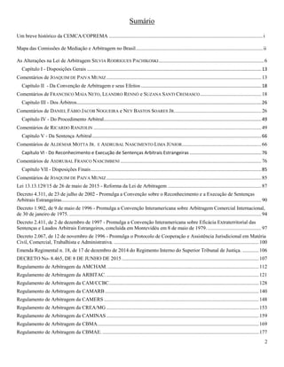 2
Sumário
Um breve histórico da CEMCA/COPREMA ........................................................................................................................ i
Mapa das Comissões de Mediação e Arbitragem no Brasil................................................................................................... ii
As Alterações na Lei de Arbitragem SILVIA RODRIGUES PACHIKOSKI..................................................................................6
Capítulo I - Disposições Gerais ........................................................................................................................................13
Comentários de JOAQUIM DE PAIVA MUNIZ.........................................................................................................................13
Capítulo II - Da Convenção de Arbitragem e seus Efeitos ..............................................................................................18
Comentários de FRANCISCO MAIA NETO, LEANDRO RENNÓ e SUZANA SANTI CREMASCO................................................18
Capítulo III - Dos Árbitros................................................................................................................................................26
Comentários de DANIEL FÁBIO JACOB NOGUEIRA e NEY BASTOS SOARES JR....................................................................26
Capítulo IV - Do Procedimento Arbitral...........................................................................................................................49
Comentários de RICARDO RANZOLIN ...................................................................................................................................49
Capítulo V - Da Sentença Arbitral....................................................................................................................................66
Comentários de ALDEMAR MOTTA JR. E ASDRUBAL NASCIMENTO LIMA JÚNIOR..............................................................66
Capítulo VI - Do Reconhecimento e Execução de Sentenças Arbitrais Estrangeiras ........................................................76
Comentários de ASDRUBAL FRANCO NASCIMBENI ..............................................................................................................76
Capítulo VII - Disposições Finais.....................................................................................................................................85
Comentários de JOAQUIM DE PAIVA MUNIZ.........................................................................................................................85
Lei 13.13.129/15 de 26 de maio de 2015 - Reforma da Lei de Arbitragem .........................................................................87
Decreto 4.311, de 23 de julho de 2002 - Promulga a Convenção sobre o Reconhecimento e a Execução de Sentenças
Arbitrais Estrangeiras............................................................................................................................................................90
Decreto 1.902, de 9 de maio de 1996 - Promulga a Convenção Interamericana sobre Arbitragem Comercial Internacional,
de 30 de janeiro de 1975. ......................................................................................................................................................94
Decreto 2.411, de 2 de dezembro de 1997 - Promulga a Convenção Interamericana sobre Eficácia Extraterritorial das
Sentenças e Laudos Arbitrais Estrangeiros, concluída em Montevidéu em 8 de maio de 1979...........................................97
Decreto 2.067, de 12 de novembro de 1996 - Promulga o Protocolo de Cooperação e Assistência Jurisdicional em Matéria
Civil, Comercial, Trabalhista e Administrativa. .................................................................................................................100
Emenda Regimental n. 18, de 17 de dezembro de 2014 do Regimento Interno do Superior Tribunal de Justiça. .............106
DECRETO No- 8.465, DE 8 DE JUNHO DE 2015...........................................................................................................107
Regulamento de Arbitragem da AMCHAM.......................................................................................................................112
Regulamento de Arbitragem da ARBITAC........................................................................................................................121
Regulamento de Arbitragem da CAM/CCBC.....................................................................................................................128
Regulamento de Arbitragem da CAMARB ........................................................................................................................140
Regulamento de Arbitragem da CAMERS.........................................................................................................................148
Regulamento de Arbitragem da CREA/MG .......................................................................................................................153
Regulamento de Arbitragem da CAMINAS.......................................................................................................................159
Regulamento de Arbitragem da CBMA..............................................................................................................................169
Regulamento de Arbitragem da CBMAE. ..........................................................................................................................177
 