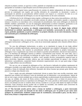 20
cláusula no próprio contrato, ao qual ela se refere, podendo ser estipulada em outro documento em apartado, no
qual podem ser incluídas as especificações acerca de futuro processo arbitral.
O legislador original tratou especificamente de contrato de adesão independente da forma como seja
prevista na contratação (em negrito, por escolha alternativa do consumidor ou documento à parte), a
participação do aderente no procedimento arbitral somente será exigível se a iniciativa for dele ou se ele
concordar com a instauração da arbitragem, no caso do requerimento ser do outro contratante.
A Reforma da Lei de Arbitragem tentou regular a arbitragem em duas outras áreas polêmicas, vale dizer,
a arbitragem em direito do consumidor envolvendo contratos de adesão, autorizando-a quando o consumidor
tomasse a iniciativa ou concordasse com a instauração do procedimento, bem como arbitragem em direito do
trabalho, também a permitindo, em caso de empregado administrador ou diretor estatutário, igualmente se ele
começasse a arbitragem ou consentisse com ela. A Presidente da República vetou esses dispositivos.
Art. 5º Reportando-se as partes, na cláusula compromissória, às regras de algum órgão arbitral
institucional ou entidade especializada, a arbitragem será instituída e processada de acordo com tais
regras, podendo, igualmente, as partes estabelecer na própria cláusula, ou em outro documento, a forma
convencionada para a instituição da arbitragem.
Comentários:
Este dispositivo trata, ao mesmo tempo, e de certa forma, tanto da distinção que deve ser feita entre
arbitragem institucional e arbitragem ad hoc, como da já mencionada separação entre cláusula arbitral cheia e
vazia.
No caso das arbitragens institucionais, as partes, ao se reportarem às regras de um órgão arbitral
institucional ou entidade especializada, esperam que este regulamento seja completo e abrangente o suficiente, a
ponto de evitar lacunas, não somente no procedimento arbitral, mas também na própria instauração da
arbitragem. Caso o regulamento seja omisso em relação às questões procedimentais, não haverá maior prejuízo,
pois a lei brasileira de arbitragem autoriza os árbitros a preencherem essas lacunas. Por outro lado, caso o
regulamento escolhido seja deficiente na definição de regras claras e objetivas em relação à nomeação do(s)
árbitro(s), a cláusula será considerada, na prática, vazia, gerando diversas consequências negativas para as
partes envolvidas. Importante ressaltar, todavia, que esta entidade especializada irá apenas e tão somente
administrar o procedimento, cumprindo função meramente organizacional, uma vez que quem julga o litígio
não é o órgão arbitral, mas o(s) árbitro(s).
Por sua vez, em se tratando de arbitragem ad hoc, não haverá a indicação de nenhum regulamento de
arbitragem vinculado a um órgão arbitral. Neste caso, caberá exclusivamente às partes definir de maneira clara e
completa a forma de indicação do(s) árbitro(s), buscando não deixar lacunas que possam gerar dúvidas, sob
pena de se redigir uma cláusula vazia.
Caso a opção seja pela arbitragem institucional, devem as partes fazer uma escolha consciente, tanto
daquele(s) que será(ão) o(s) árbitro(s), como da instituição que irá administrar o seu procedimento. Apesar de
não ser esta a regra, existem entidades que se dizem especializadas na administração de procedimentos arbitrais,
mas que, na verdade, não atuam de forma correta e idônea. Em alguns casos se tratam de pessoas sem a
necessária qualificação técnica ou experiência em arbitragem. Por vezes, percebe-se efetivamente a presença da
má fé e da intenção de lesar os usuários desse serviço, levando-os a crer que estão diante de órgãos do Poder
Judiciário. Estas iniciativas devem receber não só repúdio da sociedade, mas também ação correcional da
autoridade policial e do Ministério Público, sempre que necessário.
Art. 6º Não havendo acordo prévio sobre a forma de instituir a arbitragem, a parte interessada
manifestará à outra parte sua intenção de dar início à arbitragem, por via postal ou por outro meio
qualquer de comunicação, mediante comprovação de recebimento, convocando-a para, em dia, hora e
local certos, firmar o compromisso arbitral.
 