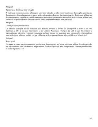201
Artigo 39
Renúncia ao direito de fazer objeção
A parte que prosseguir com a arbitragem sem fazer objeção ao não cumprimento das disposições contidas no
Regulamento, de quaisquer outras regras aplicáveis ao procedimento, das determinações do tribunal arbitral, ou
de qualquer outra estipulação contida na convenção de arbitragem quanto à constituição do tribunal arbitral ou à
condução do procedimento, será considerada como tendo renunciado a essas objeções.
Artigo 40
Limitação de responsabilidade
Os árbitros, qualquer pessoa nomeada pelo tribunal arbitral, o árbitro de emergência, a Corte e os seus
membros, a CCI e os seus funcionários e os Comitês Nacionais e Grupos da CCI e seus funcionários e
representantes, não serão responsáveis perante qualquer pessoa por quaisquer atos ou omissões relacionados a
uma arbitragem, salvo na medida em que tal limitação de responsabilidade seja proibida pela lei aplicável.
Artigo 41
Regra geral
Em todos os casos não expressamente previstos no Regulamento, a Corte e o tribunal arbitral deverão proceder
em conformidade com o espírito do Regulamento, fazendo o possível para assegurar que a sentença arbitral seja
executável perante a lei.
 