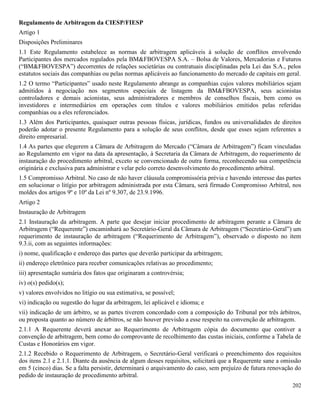 202
Regulamento de Arbitragem da CIESP/FIESP
Artigo 1
Disposições Preliminares
1.1 Este Regulamento estabelece as normas de arbitragem aplicáveis à solução de conflitos envolvendo
Participantes dos mercados regulados pela BM&FBOVESPA S.A. – Bolsa de Valores, Mercadorias e Futuros
(“BM&FBOVESPA”) decorrentes de relações societárias ou contratuais disciplinadas pela Lei das S.A., pelos
estatutos sociais das companhias ou pelas normas aplicáveis ao funcionamento do mercado de capitais em geral.
1.2 O termo “Participantes” usado neste Regulamento abrange as companhias cujos valores mobiliários sejam
admitidos à negociação nos segmentos especiais de listagem da BM&FBOVESPA, seus acionistas
controladores e demais acionistas, seus administradores e membros de conselhos fiscais, bem como os
investidores e intermediários em operações com títulos e valores mobiliários emitidos pelas referidas
companhias ou a eles referenciados.
1.3 Além dos Participantes, quaisquer outras pessoas físicas, jurídicas, fundos ou universalidades de direitos
poderão adotar o presente Regulamento para a solução de seus conflitos, desde que esses sejam referentes a
direito empresarial.
1.4 As partes que elegerem a Câmara de Arbitragem do Mercado (“Câmara de Arbitragem”) ficam vinculadas
ao Regulamento em vigor na data da apresentação, à Secretaria da Câmara de Arbitragem, do requerimento de
instauração do procedimento arbitral, exceto se convencionado de outra forma, reconhecendo sua competência
originária e exclusiva para administrar e velar pelo correto desenvolvimento do procedimento arbitral.
1.5 Compromisso Arbitral. No caso de não haver cláusula compromissória prévia e havendo interesse das partes
em solucionar o litígio por arbitragem administrada por esta Câmara, será firmado Compromisso Arbitral, nos
moldes dos artigos 9º e 10º da Lei nº 9.307, de 23.9.1996.
Artigo 2
Instauração de Arbitragem
2.1 Instauração da arbitragem. A parte que desejar iniciar procedimento de arbitragem perante a Câmara de
Arbitragem (“Requerente”) encaminhará ao Secretário-Geral da Câmara de Arbitragem (“Secretário-Geral”) um
requerimento de instauração de arbitragem (“Requerimento de Arbitragem”), observado o disposto no item
9.3.ii, com as seguintes informações:
i) nome, qualificação e endereço das partes que deverão participar da arbitragem;
ii) endereço eletrônico para receber comunicações relativas ao procedimento;
iii) apresentação sumária dos fatos que originaram a controvérsia;
iv) o(s) pedido(s);
v) valores envolvidos no litígio ou sua estimativa, se possível;
vi) indicação ou sugestão do lugar da arbitragem, lei aplicável e idioma; e
vii) indicação de um árbitro, se as partes tiverem concordado com a composição do Tribunal por três árbitros,
ou proposta quanto ao número de árbitros, se não houver previsão a esse respeito na convenção de arbitragem.
2.1.1 A Requerente deverá anexar ao Requerimento de Arbitragem cópia do documento que contiver a
convenção de arbitragem, bem como do comprovante de recolhimento das custas iniciais, conforme a Tabela de
Custas e Honorários em vigor.
2.1.2 Recebido o Requerimento de Arbitragem, o Secretário-Geral verificará o preenchimento dos requisitos
dos itens 2.1 e 2.1.1. Diante da ausência de algum desses requisitos, solicitará que a Requerente sane a omissão
em 5 (cinco) dias. Se a falta persistir, determinará o arquivamento do caso, sem prejuízo de futura renovação do
pedido de instauração de procedimento arbitral.
 