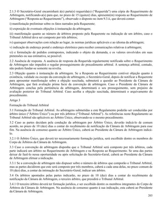 203
2.1.3 O Secretário-Geral encaminhará à(s) parte(s) requerida(s) (“Requerida”) uma cópia do Requerimento de
Arbitragem, notificando-a(s) para que, no prazo de 15 (quinze) dias, apresente(m) resposta ao Requerimento de
Arbitragem (“Resposta ao Requerimento”), observado o disposto no item 9.3.ii, que deverá conter:
i) manifestação preliminar sobre os fatos narrados pela Requerente;
ii) exposição de eventuais objeções à instauração da arbitragem;
iii) manifestação quanto ao número de árbitros proposto pela Requerente ou indicação de um árbitro, caso o
Tribunal Arbitral deva ser composto por três árbitros;
iv) quaisquer observações com relação ao lugar, às normas jurídicas aplicáveis e ao idioma da arbitragem;
v) indicação de endereço postal e endereço eletrônico para receber comunicações relativas à arbitragem;
vi) e formulação de pedidos contrapostos, indicando o objeto da demanda, e os valores envolvidos em suas
pretensões ou sua estimativa, se possível.
2.2 Ausência de resposta. A ausência de resposta da Requerida regularmente notificada sobre o Requerimento
de Arbitragem não impedirá o regular prosseguimento do procedimento arbitral. A sentença arbitral, contudo,
não poderá fundar-se somente na revelia.
2.3 Objeção quanto à instauração da arbitragem. Se a Resposta ao Requerimento contiver objeção quanto à
existência, validade ou escopo da convenção de arbitragem, o Secretário-Geral, depois de notificar a Requerente
para apresentar manifestação sobre a objeção suscitada, submeterá a questão ao Presidente da Câmara de
Arbitragem, que fará avaliação prima facie da convenção de arbitragem. Caso o Presidente da Câmara de
Arbitragem conclua pela pertinência da arbitragem, determinará o seu prosseguimento, sem prejuízo da
avaliação posterior do Tribunal Arbitral. Caso acolha a objeção suscitada, determinará o arquivamento do
procedimento.
Artigo 3
Formação do Tribunal Arbitral
3.1 Formação do Tribunal Arbitral. As arbitragens submetidas a este Regulamento poderão ser conduzidas por
árbitro único (“Árbitro Único”) ou por três árbitros (“Tribunal Arbitral”). As referências neste Regulamento ao
Tribunal Arbitral são aplicáveis ao Árbitro Único, observando-se o mesmo procedimento.
3.2 Caso as partes decidam pela condução da arbitragem por Árbitro Único, deverão indicá-lo de comum
acordo, no prazo de 10 (dez) dias a contar do recebimento de notificação da Câmara de Arbitragem para esse
fim. Na ausência de consenso quanto ao Árbitro Único, caberá ao Presidente da Câmara de Arbitragem indicá-
lo.
3.2.1 O Árbitro Único, que deverá ter necessariamente formação jurídica, será escolhido dentre os membros do
Corpo de Árbitros da Câmara de Arbitragem.
3.3 Caso a convenção de arbitragem disponha que o Tribunal Arbitral será composto por três árbitros, cada
parte indicará um árbitro no Requerimento de Arbitragem e na Resposta ao Requerimento. Se uma das partes
deixar de fazê-lo nessa oportunidade ou após solicitação do Secretário-Geral, caberá ao Presidente da Câmara
de Arbitragem efetuar a indicação.
3.3.1 Se a convenção de arbitragem não dispuser sobre o número de árbitros que comporão o Tribunal Arbitral,
mas as partes decidirem que este será composto por três membros, caberá a cada uma delas, no prazo comum de
10 (dez) dias, a contar da intimação do Secretário-Geral, indicar um árbitro.
3.4 Os árbitros apontados pelas partes indicarão, no prazo de 10 (dez) dias a contar do recebimento de
notificação da Câmara de Arbitragem, o terceiro árbitro, que presidirá o Tribunal Arbitral.
3.4.1 O terceiro árbitro deverá ter formação jurídica, e ser escolhido dentre os membros integrantes do Corpo de
Árbitros da Câmara de Arbitragem. Na ausência de consenso quanto à sua indicação, esta caberá ao Presidente
da Câmara de Arbitragem.
 