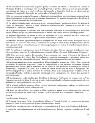 204
3.5 Na inexistência de acordo entre as partes quanto ao número de árbitros, o Presidente da Câmara de
Arbitragem decidirá se a arbitragem será conduzida por um ou por três árbitros, levando em consideração a
complexidade da matéria e o valor envolvido, determinando ao Secretário-Geral que as intime para que
indiquem o(s) nome(s) do(s) árbitro(s) que comporá(ão) o Tribunal Arbitral
3.6 Se houver mais de uma parte Requerida ou Requerente, essas, conforme seus interesses em comum, deverão
indicar conjuntamente um árbitro, nos termos deste Regulamento. Na ausência de consenso, o Presidente da
Câmara de Arbitragem indicará todos os árbitros.
3.7 Os árbitros indicados pelas partes deverão ser, preferencialmente, membros do Corpo de Árbitros da
Câmara de Arbitragem. Caso não o sejam, deverão ser confirmados pelo Presidente e por um dos Vice-
Presidentes da Câmara de Arbitragem.
3.8 Se as partes desejarem, o Presidente e os Vice-Presidentes da Câmara de Arbitragem poderão atuar como
árbitros, hipótese em que não cumularão as funções de árbitros com aquelas previstas neste Regulamento.
3.9 Surgindo impedimento de árbitro no curso da arbitragem, ou se este renunciar ou vier a falecer, será
indicado novo árbitro, observando-se o procedimento anteriormente adotado.
3.10 O árbitro deverá ser e permanecer imparcial e independente das partes envolvidas na arbitragem. Deve, no
momento de sua indicação bem como ao manifestar sua aceitação e firmar Termo de Independência, revelar
todo e qualquer fato ou circunstância que aos olhos das partes possa ser motivo de impedimento para atuar no
procedimento arbitral.
3.10.1 Na hipótese de surgimento, no curso da arbitragem, de algum fato que represente impedimento para o
árbitro continuar a atuar, este deverá imediatamente comunicar tal fato à Secretaria da Câmara de Arbitragem.
3.10.2 Caso um árbitro decline da nomeação, deverá comunicar sua recusa à Secretaria da Câmara de
Arbitragem no prazo de 5 (cinco) dias. Em igual prazo, a contar da comunicação, a parte deverá indicar novo
árbitro. Se não o fizer, caberá ao Presidente da Câmara de Arbitragem substituí-la nessa prerrogativa.
3.11 As partes poderão apresentar impugnação de árbitros indicados, no prazo de 10 (dez) dias a contar do
recebimento de cópia dos respectivos Termos de Independência, e com eventuais declarações efetuadas,
apresentando suas razões e provas pertinentes ou, em relação a fatos posteriores à celebração do Termo de
Independência, no prazo de 5 (cinco) dias a contar da ciência do fato que der causa à impugnação. O(s)
árbitro(s) impugnado(s), os demais membros do Tribunal Arbitral e a(s) outra(s) parte(s) receberão cópia da
impugnação efetuada, e poderá(ão) apresentar manifestação sobre a impugnação em 5 (cinco) dias, a contar do
recebimento desta.
3.12 As impugnações serão decididas pelo Presidente da Câmara de Arbitragem, em conjunto com os Vice-
Presidentes, que poderão deixar de informar às partes ou árbitros indicados os fundamentos de suas decisões. As
decisões sobre impugnações serão irrecorríveis.
3.13 Se acolhida a objeção quanto ao árbitro, este será substituído imediatamente, podendo a critério do novo
árbitro, serem refeitos os atos até então praticados.
3.14 Ainda que não acolhida a impugnação, o árbitro impugnado poderá, a seu exclusivo critério, renunciar,
hipótese em que a parte que o indicou será intimada a realizar nova indicação, no prazo de 5 (cinco) dias.
Artigo 4
Procedimento da Arbitragem
4.1 Termo de Arbitragem. Após a nomeação dos árbitros, o Tribunal Arbitral, em conjunto com as partes,
elaborará o Termo de Arbitragem, que deverá conter os seguintes pontos:
i) qualificação completa das partes e dos árbitros, bem como indicação de quem será o Presidente do Tribunal;
ii) resumo das pretensões das partes, que será elaborado em seções distintas, conforme a entendimento de cada
parte;
 