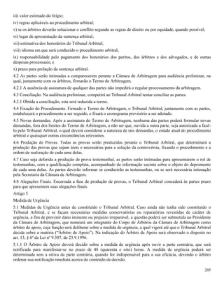 205
iii) valor estimado do litígio;
iv) regras aplicáveis ao procedimento arbitral;
v) se os árbitros deverão solucionar o conflito segundo as regras de direito ou por equidade, quando possível;
vi) lugar de apresentação da sentença arbitral;
vii) estimativa dos honorários do Tribunal Arbitral;
viii) idioma em que será conduzido o procedimento arbitral;
ix) responsabilidade pelo pagamento dos honorários dos peritos, dos árbitros e dos advogados, e de outras
despesas processuais; e
x) prazo para prolação da sentença arbitral.
4.2 As partes serão intimadas a comparecerem perante a Câmara de Arbitragem para audiência preliminar, na
qual, juntamente com os árbitros, firmarão o Termo de Arbitragem.
4.2.1 A ausência de assinatura de qualquer das partes não impedirá o regular processamento da arbitragem.
4.3 Conciliação. Na audiência preliminar, competirá ao Tribunal Arbitral tentar conciliar as partes.
4.3.1 Obtida a conciliação, esta será reduzida a termo.
4.4 Fixação do Procedimento. Firmado o Termo de Arbitragem, o Tribunal Arbitral, juntamente com as partes,
estabelecerá o procedimento a ser seguido, e fixará o cronograma provisório a ser adotado.
4.5 Novas demandas. Após a assinatura do Termo de Arbitragem, nenhuma das partes poderá formular novas
demandas, fora dos limites do Termo de Arbitragem, a não ser que, ouvida a outra parte, seja autorizada a fazê-
lo pelo Tribunal Arbitral, o qual deverá considerar a natureza de tais demandas, o estado atual do procedimento
arbitral e quaisquer outras circunstâncias relevantes.
4.6 Produção de Provas. Todas as provas serão produzidas perante o Tribunal Arbitral, que determinará a
produção das provas que sejam úteis e necessárias para a solução da controvérsia, fixando o procedimento e a
ordem de realização de cada uma delas.
4.7 Caso seja deferida a produção de prova testemunhal, as partes serão intimadas para apresentarem o rol de
testemunhas, com a qualificação completa, acompanhado de informação sucinta sobre o objeto do depoimento
de cada uma delas. As partes deverão informar se conduzirão as testemunhas, ou se será necessária intimação
pela Secretaria da Câmara de Arbitragem.
4.8 Alegações Finais. Encerrada a fase de produção de provas, o Tribunal Arbitral concederá às partes prazo
para que apresentem suas alegações finais.
Artigo 5
Medida de Urgência
5.1 Medidas de Urgência antes de constituído o Tribunal Arbitral. Caso ainda não tenha sido constituído o
Tribunal Arbitral, e se façam necessárias medidas conservatórias ou reparatórias revestidas de caráter de
urgência, a fim de prevenir dano iminente ou prejuízo irreparável, a questão poderá ser submetida ao Presidente
da Câmara de Arbitragem, que nomeará um integrante do Corpo de Árbitros da Câmara de Arbitragem como
árbitro de apoio, cuja função será deliberar sobre a medida de urgência, a qual vigerá até que o Tribunal Arbitral
decida sobre a matéria (“Árbitro de Apoio”). Na indicação do Árbitro de Apoio será observado o disposto no
art. 13, § 6º da Lei nº 9.307, de 23.9.1996.
5.1.1 O Árbitro de Apoio deverá decidir sobre a medida de urgência após ouvir a parte contrária, que será
notificada para manifestar-se no prazo de 48 (quarenta e oito) horas. A medida de urgência poderá ser
determinada sem a oitiva da parte contrária, quando for indispensável para a sua eficácia, devendo o árbitro
ordenar sua notificação imediata acerca do conteúdo da decisão.
 