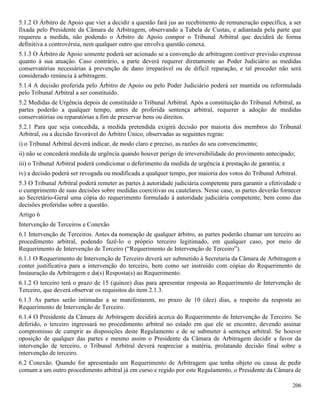 206
5.1.2 O Árbitro de Apoio que vier a decidir a questão fará jus ao recebimento de remuneração específica, a ser
fixada pelo Presidente da Câmara de Arbitragem, observando a Tabela de Custas, e adiantada pela parte que
requereu a medida, não podendo o Árbitro de Apoio compor o Tribunal Arbitral que decidirá de forma
definitiva a controvérsia, nem qualquer outro que envolva questão conexa.
5.1.3 O Árbitro de Apoio somente poderá ser acionado se a convenção de arbitragem contiver previsão expressa
quanto à sua atuação. Caso contrário, a parte deverá requerer diretamente ao Poder Judiciário as medidas
conservatórias necessárias à prevenção de dano irreparável ou de difícil reparação, e tal proceder não será
considerado renúncia à arbitragem.
5.1.4 A decisão proferida pelo Árbitro de Apoio ou pelo Poder Judiciário poderá ser mantida ou reformulada
pelo Tribunal Arbitral a ser constituído.
5.2 Medidas de Urgência depois de constituído o Tribunal Arbitral. Após a constituição do Tribunal Arbitral, as
partes poderão a qualquer tempo, antes de proferida sentença arbitral, requerer a adoção de medidas
conservatórias ou reparatórias a fim de preservar bens ou direitos.
5.2.1 Para que seja concedida, a medida pretendida exigirá decisão por maioria dos membros do Tribunal
Arbitral, ou a decisão favorável do Árbitro Único, observadas as seguintes regras:
i) o Tribunal Arbitral deverá indicar, de modo claro e preciso, as razões do seu convencimento;
ii) não se concederá medida de urgência quando houver perigo de irreversibilidade do provimento antecipado;
iii) o Tribunal Arbitral poderá condicionar o deferimento da medida de urgência à prestação de garantia; e
iv) a decisão poderá ser revogada ou modificada a qualquer tempo, por maioria dos votos do Tribunal Arbitral.
5.3 O Tribunal Arbitral poderá remeter as partes à autoridade judiciária competente para garantir a efetividade e
o cumprimento de suas decisões sobre medidas coercitivas ou cautelares. Nesse caso, as partes deverão fornecer
ao Secretário-Geral uma cópia do requerimento formulado à autoridade judiciária competente, bem como das
decisões proferidas sobre a questão.
Artigo 6
Intervenção de Terceiros e Conexão
6.1 Intervenção de Terceiros. Antes da nomeação de qualquer árbitro, as partes poderão chamar um terceiro ao
procedimento arbitral, podendo fazê-lo o próprio terceiro legitimado, em qualquer caso, por meio de
Requerimento de Intervenção de Terceiro (“Requerimento de Intervenção de Terceiro”).
6.1.1 O Requerimento de Intervenção de Terceiro deverá ser submetido à Secretaria da Câmara de Arbitragem e
conter justificativa para a intervenção do terceiro, bem como ser instruído com cópias do Requerimento de
Instauração da Arbitragem e da(s) Resposta(s) ao Requerimento.
6.1.2 O terceiro terá o prazo de 15 (quinze) dias para apresentar resposta ao Requerimento de Intervenção de
Terceiro, que deverá observar os requisitos do item 2.1.3.
6.1.3 As partes serão intimadas a se manifestarem, no prazo de 10 (dez) dias, a respeito da resposta ao
Requerimento de Intervenção de Terceiro.
6.1.4 O Presidente da Câmara de Arbitragem decidirá acerca do Requerimento de Intervenção de Terceiro. Se
deferido, o terceiro ingressará no procedimento arbitral no estado em que ele se encontre, devendo assinar
compromisso de cumprir as disposições deste Regulamento e de se submeter à sentença arbitral. Se houver
oposição de qualquer das partes e mesmo assim o Presidente da Câmara de Arbitragem decidir a favor da
intervenção de terceiro, o Tribunal Arbitral deverá reapreciar a matéria, prolatando decisão final sobre a
intervenção de terceiro.
6.2 Conexão. Quando for apresentado um Requerimento de Arbitragem que tenha objeto ou causa de pedir
comum a um outro procedimento arbitral já em curso e regido por este Regulamento, o Presidente da Câmara de
 