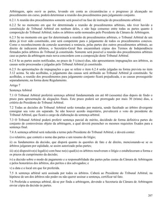 207
Arbitragem, após ouvir as partes, levando em conta as circunstâncias e o progresso já alcançado no
procedimento em curso, poderá determinar a reunião dos procedimentos para julgamento conjunto.
6.2.1 A reunião dos procedimentos somente será possível na fase de instrução do procedimento arbitral.
6.2.2 Se no momento em que for determinada a reunião de procedimentos arbitrais, não tiver havido a
constituição de Tribunal Arbitral em nenhum deles, e não haja consenso entre todas as partes quanto à
composição do Tribunal Arbitral, todos os árbitros serão nomeados pelo Presidente da Câmara de Arbitragem.
6.2.3 Se no momento em que for determinada a reunião de procedimentos arbitrais, o Tribunal Arbitral de um
deles já tiver sido constituído, este será competente para o julgamento de todos os procedimentos conexos.
Como o reconhecimento da conexão acarretará a renúncia, pelas partes dos outros procedimentos arbitrais, ao
direito de indicarem árbitros, o Secretário-Geral lhes encaminhará cópias dos Termos de Independência
firmados pelos árbitros do Tribunal já constituído. Somente será possível a reunião dos procedimentos arbitrais
caso as partes da arbitragem mais nova concordem com a composição deste Tribunal Arbitral.
6.2.4 Se as partes assim notificadas, no prazo de 5 (cinco) dias, não apresentarem impugnações aos árbitros, as
causas serão processadas e julgadas pelo Tribunal Arbitral já constituído.
6.2.5 As apresentações de impugnações a que se refere o item 6.2.4 serão julgadas na forma prevista no item
3.12 acima. Se não acolhidas, o julgamento das causas será atribuído ao Tribunal Arbitral já constituído. Se
acolhidas, a reunião dos procedimentos para julgamento conjunto ficará prejudicada, e as causas prosseguirão
separadamente, na forma deste Regulamento.
Artigo 7
Sentença Arbitral
7.1 O Tribunal Arbitral proferirá sentença arbitral fundamentada em até 60 (sessenta) dias depois de findo o
prazo para apresentação de alegações finais. Este prazo poderá ser prorrogado por mais 30 (trinta) dias, a
critério do Presidente do Tribunal Arbitral.
7.2 Todas as decisões do Tribunal Arbitral serão tomadas por maioria, sendo facultado ao árbitro divergente
consignar seu voto em separado. Se não houver acordo majoritário, prevalecerá o voto do presidente do
Tribunal Arbitral, que ficará a cargo da elaboração da sentença arbitral.
7.3 O Tribunal Arbitral poderá proferir sentença parcial de mérito, decidindo de forma definitiva partes do
conjunto de controvérsias objeto da arbitragem, a qual deverá preencher os mesmos requisitos fixados para a
sentença final.
7.4 A sentença arbitral será reduzida a termo pelo Presidente do Tribunal Arbitral, e deverá conter:
i) o relatório, que conterá o nome das partes e um resumo do litígio;
ii) os fundamentos da decisão, que disporá quanto às questões de fato e de direito, mencionando-se se os
árbitros julgaram por eqüidade, se assim autorizado pelas partes;
iii) o(s) dispositivo(s) legal(is) com base no(s) qual(is) os árbitros resolveram o litígio e estabeleceram a forma e
os prazos de cumprimento da decisão;
iv) a decisão sobre o modo de pagamento e a responsabilidade das partes pelas custas da Câmara de Arbitragem
e pelos honorários dos árbitros, dos peritos e dos advogados; e
v) a data e o local em que for proferida.
7.5 A sentença arbitral será assinada por todos os árbitros. Caberá ao Presidente do Tribunal Arbitral, na
hipótese de um dos árbitros não poder ou não querer assinar a sentença, certificar tal fato.
7.6 Proferida a sentença arbitral, dá-se por finda a arbitragem, devendo a Secretaria da Câmara de Arbitragem
enviar cópia da decisão às partes.
 