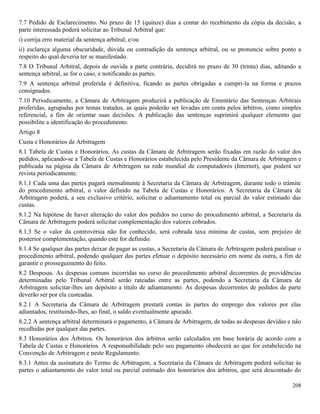 208
7.7 Pedido de Esclarecimento. No prazo de 15 (quinze) dias a contar do recebimento da cópia da decisão, a
parte interessada poderá solicitar ao Tribunal Arbitral que:
i) corrija erro material da sentença arbitral; e/ou
ii) esclareça alguma obscuridade, dúvida ou contradição da sentença arbitral, ou se pronuncie sobre ponto a
respeito do qual deveria ter se manifestado.
7.8 O Tribunal Arbitral, depois de ouvida a parte contrária, decidirá no prazo de 30 (trinta) dias, aditando a
sentença arbitral, se for o caso, e notificando as partes.
7.9 A sentença arbitral proferida é definitiva, ficando as partes obrigadas a cumpri-la na forma e prazos
consignados.
7.10 Periodicamente, a Câmara de Arbitragem produzirá a publicação de Ementário das Sentenças Arbitrais
proferidas, agrupadas por temas tratados, as quais poderão ser levadas em conta pelos árbitros, como simples
referencial, a fim de orientar suas decisões. A publicação das sentenças suprimirá qualquer elemento que
possibilite a identificação do procedimento.
Artigo 8
Custa e Honorários de Arbitragem
8.1 Tabela de Custas e Honorários. As custas da Câmara de Arbitragem serão fixadas em razão do valor dos
pedidos, aplicando-se a Tabela de Custas e Honorários estabelecida pelo Presidente da Câmara de Arbitragem e
publicada na página da Câmara de Arbitragem na rede mundial de computadores (Internet), que poderá ser
revista periodicamente.
8.1.1 Cada uma das partes pagará mensalmente à Secretaria da Câmara de Arbitragem, durante todo o trâmite
do procedimento arbitral, o valor definido na Tabela de Custas e Honorários. A Secretaria da Câmara de
Arbitragem poderá, a seu exclusivo critério, solicitar o adiantamento total ou parcial do valor estimado das
custas.
8.1.2 Na hipótese de haver alteração do valor dos pedidos no curso do procedimento arbitral, a Secretaria da
Câmara de Arbitragem poderá solicitar complementação dos valores cobrados.
8.1.3 Se o valor da controvérsia não for conhecido, será cobrada taxa mínima de custas, sem prejuízo de
posterior complementação, quando este for definido.
8.1.4 Se qualquer das partes deixar de pagar as custas, a Secretaria da Câmara de Arbitragem poderá paralisar o
procedimento arbitral, podendo qualquer das partes efetuar o depósito necessário em nome da outra, a fim de
garantir o prosseguimento do feito.
8.2 Despesas. As despesas comuns incorridas no curso do procedimento arbitral decorrentes de providências
determinadas pelo Tribunal Arbitral serão rateadas entre as partes, podendo a Secretaria da Câmara de
Arbitragem solicitar-lhes um depósito a título de adiantamento. As despesas decorrentes de pedidos de parte
deverão ser por ela custeadas.
8.2.1 A Secretaria da Câmara de Arbitragem prestará contas às partes do emprego dos valores por elas
adiantados, restituindo-lhes, ao final, o saldo eventualmente apurado.
8.2.2 A sentença arbitral determinará o pagamento, à Câmara de Arbitragem, de todas as despesas devidas e não
recolhidas por qualquer das partes.
8.3 Honorários dos Árbitros. Os honorários dos árbitros serão calculados em base horária de acordo com a
Tabela de Custas e Honorários. A responsabilidade pelo seu pagamento obedecerá ao que for estabelecido na
Convenção de Arbitragem e neste Regulamento.
8.3.1 Antes da assinatura do Termo de Arbitragem, a Secretaria da Câmara de Arbitragem poderá solicitar às
partes o adiantamento do valor total ou parcial estimado dos honorários dos árbitros, que será descontado do
 