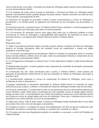 209
valor ao final devido a esse título. A Secretaria da Câmara de Arbitragem poderá requerer outros adiantamentos
no curso do procedimento arbitral.
8.3.2 Se qualquer das partes deixar de pagar os honorários, a Secretaria da Câmara de Arbitragem poderá
paralisar o procedimento arbitral, podendo qualquer das partes efetuar o depósito necessário em nome da outra,
a fim de garantir o prosseguimento do feito
8.4 Honorários de advogado ou procurador. Caberá às partes convencionarem no Termo de Arbitragem o
procedimento a ser adotado quanto ao pagamento dos honorários de seus advogados e/ou procuradores, se
houver.
8.5 Honorários de perito e assistente técnico. O Tribunal Arbitral fixará o montante e o modo de pagamento dos
honorários do perito, que serão pagos pelas partes na mesma proporção.
8.5.1 Os honorários de assistentes técnicos serão pagos pelas partes que os indicarem, podendo as partes
convencionar no Termo de Arbitragem a responsabilidade pelo pagamento dos honorários do perito e dos
assistentes técnicos, a ser disposto pelo Tribunal Arbitral ao proferir a sentença arbitral.
Artigo 9
Disposições Gerais
9.1 Sigilo. O procedimento arbitral é sigiloso, devendo as partes, árbitros e membros da Câmara de Arbitragem
abster-se de divulgar informações sobre seu conteúdo, exceto em cumprimento a normas dos órgãos
reguladores, ou previsão legal.
9.1.1 Os terceiros que participarem do procedimento arbitral na condição de testemunha, perito ou assistente
técnico deverão obedecer a idêntico dever de sigilo, sendo essa participação limitada ao cumprimento de sua
função específica no procedimento arbitral.
9.1.2 A divulgação das informações na forma do item 7.10 não representará violação ao sigilo do procedimento
arbitral.
9.2 Representação das partes. As partes poderão se fazer representar por intermédio de advogado ou procurador
devidamente constituído.
9.3 Comunicação dos atos. Toda comunicação entre as partes, o Tribunal Arbitral e outras pessoas que
participem do procedimento arbitral deverá ser feita por intermédio da Câmara de Arbitragem, observadas as
seguintes regras:
i) o Secretário-Geral organizará os serviços de comunicação da Câmara de Arbitragem, assim como o
recebimento de todos os documentos; e
ii) qualquer manifestação ou documento apresentado ao Tribunal Arbitral deverá ser fornecido em cópias
suficientes para que as partes, os árbitros e a Secretaria da Câmara de Arbitragem recebam cada um uma cópia.
9.4 Forma de comunicação. A comunicação de todos os atos processuais deverá ser feita preferencialmente por
correio eletrônico, sendo válida ainda a comunicação por carta registrada, serviço de entrega rápida (courier),
entrega em mãos ou fax. A correspondência cujo volume não comportar a remessa por correio eletrônico deverá
ser enviada por serviço de entrega rápida com aviso de recebimento. Neste caso, o remetente deverá avisar os
destinatários, por correio eletrônico, do envio da correspondência.
9.5 Dados para contato. Cabe às partes manter a Câmara de Arbitragem sempre atualizada sobre os seus dados
para contato, bem como os de seus advogados e procuradores.
9.6 Contagem de prazos. A contagem dos prazos deste Regulamento será feita da data de recebimento, pelo
destinatário, da respectiva comunicação, excluindo-se o primeiro dia e incluindo-se o último.
9.6.1 Os prazos previstos neste Regulamento poderão ser estendidos, se necessário, a critério do Presidente do
Tribunal Arbitral.
 