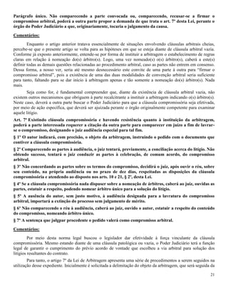 21
Parágrafo único. Não comparecendo a parte convocada ou, comparecendo, recusar-se a firmar o
compromisso arbitral, poderá a outra parte propor a demanda de que trata o art. 7º desta Lei, perante o
órgão do Poder Judiciário a que, originariamente, tocaria o julgamento da causa.
Comentários:
Enquanto o artigo anterior tratava essencialmente de situações envolvendo cláusulas arbitrais cheias,
percebe-se que o presente artigo se volta para as hipóteses em que se esteja diante de cláusula arbitral vazia.
Conforme já exposto anteriormente, entende-se por forma de instituir a arbitragem o estabelecimento de regras
claras em relação à nomeação do(s) árbitro(s). Logo, uma vez nomeado(s) o(s) árbitro(s), caberá a este(s)
definir todas as demais questões relacionadas ao procedimento arbitral, caso as partes não entrem em consenso.
Dessa forma, a nosso ver, seria até mesmo desnecessário este convite de uma parte à outra para “firmar o
compromisso arbitral”, pois a existência de uma das duas modalidades de convenção arbitral seria suficiente
para tanto, faltando para se dar início à arbitragem apenas e tão somente a nomeação do(s) árbitro(s). Nada
mais.
Seja como for, é fundamental compreender que, diante da existência de cláusula arbitral vazia, não
existem outros mecanismos que obriguem à parte recalcitrante a instituir a arbitragem indicando o(s) árbitro(s).
Neste caso, deverá a outra parte buscar o Poder Judiciário para que a cláusula compromissória seja efetivada,
por meio de ação específica, que deverá ser ajuizada perante o órgão originalmente competente para examinar
aquele litígio.
Art. 7º Existindo cláusula compromissória e havendo resistência quanto à instituição da arbitragem,
poderá a parte interessada requerer a citação da outra parte para comparecer em juízo a fim de lavrar-
se o compromisso, designando o juiz audiência especial para tal fim.
§ 1º O autor indicará, com precisão, o objeto da arbitragem, instruindo o pedido com o documento que
contiver a cláusula compromissória.
§ 2º Comparecendo as partes à audiência, o juiz tentará, previamente, a conciliação acerca do litígio. Não
obtendo sucesso, tentará o juiz conduzir as partes à celebração, de comum acordo, do compromisso
arbitral.
§ 3º Não concordando as partes sobre os termos do compromisso, decidirá o juiz, após ouvir o réu, sobre
seu conteúdo, na própria audiência ou no prazo de dez dias, respeitadas as disposições da cláusula
compromissória e atendendo ao disposto nos arts. 10 e 21, § 2º, desta Lei.
§ 4º Se a cláusula compromissória nada dispuser sobre a nomeação de árbitros, caberá ao juiz, ouvidas as
partes, estatuir a respeito, podendo nomear árbitro único para a solução do litígio.
§ 5º A ausência do autor, sem justo motivo, à audiência designada para a lavratura do compromisso
arbitral, importará a extinção do processo sem julgamento de mérito.
§ 6º Não comparecendo o réu à audiência, caberá ao juiz, ouvido o autor, estatuir a respeito do conteúdo
do compromisso, nomeando árbitro único.
§ 7º A sentença que julgpar procedente o pedido valerá como compromisso arbitral.
Comentários:
Por meio desta norma legal buscou o legislador dar efetividade à força vinculante da cláusula
compromissória. Mesmo estando diante de uma cláusula patológica ou vazia, o Poder Judiciário terá a função
legal de garantir o cumprimento do prévio acordo de vontade que escolheu a via arbitral para solução dos
litígios resultantes do contrato.
Para tanto, o artigo 7º da Lei de Arbitragem apresenta uma série de procedimentos a serem seguidos na
utilização desse expediente. Inicialmente é solicitada a delimitação do objeto da arbitragem, que será seguida da
 