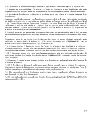 210
9.6.2 Na ausência de prazo estipulado para providência específica será considerado o prazo de 5 (cinco) dias.
9.7 Ausência de responsabilidade. Os árbitros, a Câmara de Arbitragem e seus funcionários não serão
responsáveis perante qualquer pessoa por quaisquer fatos, atos ou omissões relacionados com uma arbitragem.
9.8 Alteração do Regulamento. Aplicam-se as seguintes regras com relação a eventuais alterações deste
Regulamento:
i) qualquer modificação relevante a este Regulamento somente poderá ser levada a efeito após (a) a realização
de Audiência Restrita entre as companhias que tenham aderido ao Bovespa Mais, ao Novo Mercado e ao Nível
2 de Práticas Diferenciadas de Governança Corporativa, em prazo fixado pelo Presidente da Câmara de
Arbitragem, o qual não será inferior a 15 (quinze) dias, em que não tenha havido manifestação contrária,
expressa, superior a 1/3 (um terço) dos participantes da referida Audiência Restrita e (b) a aprovação do
Conselho de Administração da BM&FBOVESPA;
ii) eventuais alterações nas normas deste Regulamento, bem como nas normas editadas a partir dele, não terão
efeito sobre qualquer procedimento arbitral em andamento, salvo se expressamente convencionado pelas partes;
e
iii) quaisquer alterações nas normas deste Regulamento, bem como em normas editadas a partir dele, serão
publicadas no Boletim Diário de Informações (BDI), editado diariamente pela BM&FBOVESPA, com 30
(trinta) dias de antecedência da entrada em vigor dessas alterações.
9.9 Regimento Interno. O Regimento Interno da Câmara de Arbitragem, cuja finalidade é a esclarecer e
regulamentar quaisquer questões relativas aos procedimentos arbitrais, bem como ao modo de funcionamento e
às atividades da Câmara de Arbitragem, será elaborado pelos membros integrantes de seu Corpo de Árbitros.
9.9.1 O Regimento Interno, bem como suas alterações posteriores, serão aprovados pelo voto favorável da
maioria dos membros do Conselho de Administração da BM&FBOVESPA presentes à reunião que deliberar
sobre tal matéria.
9.10 Lacunas. Eventuais lacunas ou casos omissos neste Regulamento serão resolvidos pelo Presidente da
Câmara de Arbitragem.
9.10.1 O Presidente da Câmara de Arbitragem poderá baixar resoluções com o objetivo de esclarecer e
interpretar as normas do Regulamento, bem como constituir comissões compostas por membros do Corpo de
Árbitros para opinarem quanto à interpretação ou casos omissos do Regulamento.
9.11 Fica sem qualquer efeito o Regulamento anterior, exceto para os procedimentos arbitrais já em curso na
data da entrada em vigor deste Regulamento.
9.12 O presente Regulamento, aprovado pelo Conselho de Administração da BM&FBOVESPA em 20.09.2011,
entra em vigor 26.10.2011.
 