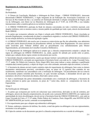 211
Regulamento de Arbitragem da FEDERASUL.
Artigo 1
Do Preâmbulo
1. A Câmara de Conciliação, Mediação e Arbitragem de Porto Alegre – CBMAE FEDERASUL, doravante
denominada CBMAE FEDERASUL, é órgão integrante do da Federação das Associações Comerciais e de
Serviços do Rio Grande do Sul, e se constitui em Instituição destinada à solução extrajudicial de litígios, pela
via da Arbitragem, com fulcro na Lei Brasileira de Arbitragem de nº 9.307, de 23.09.1996, e nos tratados
internacionais sobre a matéria aplicáveis no território brasileiro.
2. A CBMAE FEDERASUL participa da Rede de câmaras conveniadas em todo o território nacional, com
atuação sistêmica, com os mesmos custos e mesmo padrão de qualidade por todo o país, através da denominada
Rede CBMAE.
3. As partes que avençarem submeter seu litígio à solução pela CBMAE FEDERASUL, ficam vinculadas ao
presente Regulamento, reconhecendo de plano a competência originária e exclusiva da CBMAE FEDERASUL
na sua solução definitiva, na forma da legislação vigente.
4. A CBMAE FEDERASUL não resolve por si mesma as controvérsias que lhe são submetidas; mas administra
e vela pelo estrito desenvolvimento do procedimento arbitral, na forma deste Regulamento. Os casos omissos
serão resolvidos pelo Tribunal Arbitral afeto ao procedimento e/ou subsidiariamente pelo Diretor
Superintendente, ad-referendum do Conselho Consultivo Deliberativo.
5. O Regulamento de Arbitragem aplicar-se-á sempre que a cláusula compromissória estipular a adoção das
regras de arbitragem da CBMAE FEDERASUL ou, ainda, quando for adotado por acordo entre as partes,
sempre que a adoção destas regras constar em documento por escrito.
6. Inexistindo cláusula compromissória, a parte que desejar instituir o procedimento arbitral deverá comunicar a
CBMAE FEDERASUL, enviando um requerimento à Secretaria Geral, com sede na Av. Largo Visconde Cairu,
17, 5º. andar, Ed. Palácio do Comercio, Porto Alegre (RS), bem como indicar o nome, endereço e qualificação
completa da(s) outra(s) parte(s), o objeto do litígio e seu valor estimado, anexando cópia do contrato, se houver.
7. A Secretaria da câmara enviará à parte contrária cópia do requerimento de arbitragem, bem como os demais
documentos anteriormente previstos, convidando-a para, no prazo de 15 (quinze) dias contados de seu
recebimento, manifestar sua concordância com a instituição da arbitragem. Tal procedimento dar-se-á através
de documento próprio remetido pela Secretaria, no qual, havendo aceitação, o demandado deverá apor sua
assinatura e devolver à Secretaria da câmara, observado o prazo acima.
8. Após a manifestação das partes demandadas concordando com a instituição da arbitragem, a Secretaria da
câmara solicitará às partes que nomeiem, no prazo de 7 (sete) dias, dentre os componentes da Lista de
Especialistas.
Artigo 2
Da Notificação de Arbitragem
1. As partes que avençarem por escrito em solucionar suas controvérsias, derivadas ou não de contratos, por
arbitragem, através de cláusula compromissória, de acordo com o presente REGULAMENTO, em vigência por
oportunidade do início da arbitragem, deverá enviar à Secretaria Geral da CBMAE FEDERASUL, com sede no
Largo Visconde de Cairu, nº 17, 6º andar, Prédio Palácio do Comércio, Porto Alegre/RS, uma NOTIFICAÇÃO
DE ARBITRAGEM, por escrito, contendo ou acompanhando:
I. Um requerimento para que a disputa seja submetida à arbitragem;
II. Nomes, endereços, números de telefone, fac-símile, e-mail das partes na arbitragem e de seus representantes,
assistentes e/ou advogados;
III. Cópia do contrato ou do documento que prevê a cláusula compromissória ou o acordo de arbitragem;
 