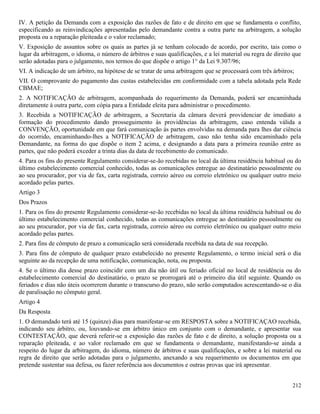 212
IV. A petição da Demanda com a exposição das razões de fato e de direito em que se fundamenta o conflito,
especificando as reinvindicações apresentadas pelo demandante contra a outra parte na arbitragem, a solução
proposta ou a reparação pleiteada e o valor reclamado;
V. Exposição de assuntos sobre os quais as partes já se tenham colocado de acordo, por escrito, tais como o
lugar da arbitragem, o idioma, o número de árbitros e suas qualificações, e a lei material ou regra de direito que
serão adotadas para o julgamento, nos termos do que dispõe o artigo 1° da Lei 9.307/96;
VI. A indicação de um árbitro, na hipótese de se tratar de uma arbitragem que se processará com três árbitros;
VII. O comprovante do pagamento das custas estabelecidas em conformidade com a tabela adotada pela Rede
CBMAE;
2. A NOTIFICAÇÃO de arbitragem, acompanhada do requerimento da Demanda, poderá ser encaminhada
diretamente à outra parte, com cópia para a Entidade eleita para administrar o procedimento.
3. Recebida a NOTIFICAÇÃO de arbitragem, a Secretaria da câmara deverá providenciar de imediato a
formação do procedimento dando prosseguimento às providências da arbitragem, caso entenda válida a
CONVENÇÃO, oportunidade em que fará comunicação às partes envolvidas na demanda para lhes dar ciência
do ocorrido, encaminhando-lhes a NOTIFICAÇÃO de arbitragem, caso não tenha sido encaminhado pela
Demandante, na forma do que dispõe o item 2 acima, e designando a data para a primeira reunião entre as
partes, que não poderá exceder a trinta dias da data de recebimento do comunicado.
4. Para os fins do presente Regulamento considerar-se-ão recebidas no local da última residência habitual ou do
último estabelecimento comercial conhecido, todas as comunicações entregue ao destinatário pessoalmente ou
ao seu procurador, por via de fax, carta registrada, correio aéreo ou correio eletrônico ou qualquer outro meio
acordado pelas partes.
Artigo 3
Dos Prazos
1. Para os fins do presente Regulamento considerar-se-ão recebidas no local da última residência habitual ou do
último estabelecimento comercial conhecido, todas as comunicações entregue ao destinatário pessoalmente ou
ao seu procurador, por via de fax, carta registrada, correio aéreo ou correio eletrônico ou qualquer outro meio
acordado pelas partes.
2. Para fins de cômputo de prazo a comunicação será considerada recebida na data de sua recepção.
3. Para fins de cômputo de qualquer prazo estabelecido no presente Regulamento, o termo inicial será o dia
seguinte ao da recepção de uma notificação, comunicação, nota, ou proposta.
4. Se o último dia desse prazo coincidir com um dia não útil ou feriado oficial no local de residência ou do
estabelecimento comercial do destinatário, o prazo se prorrogará até o primeiro dia útil seguinte. Quando os
feriados e dias não úteis ocorrerem durante o transcurso do prazo, não serão computados acrescentando-se o dia
de paralisação no cômputo geral.
Artigo 4
Da Resposta
1. O demandado terá até 15 (quinze) dias para manifestar-se em RESPOSTA sobre a NOTIFICAÇAO recebida,
indicando seu árbitro, ou, louvando-se em árbitro único em conjunto com o demandante, e apresentar sua
CONTESTAÇÃO, que deverá referir-se a exposição das razões de fato e de direito, a solução proposta ou a
reparação pleiteada, e ao valor reclamado em que se fundamenta o demandante, manifestando-se ainda a
respeito do lugar da arbitragem, do idioma, número de árbitros e suas qualificações, e sobre a lei material ou
regra de direito que serão adotadas para o julgamento, anexando a seu requerimento os documentos em que
pretende sustentar sua defesa, ou fazer referência aos documentos e outras provas que irá apresentar.
 