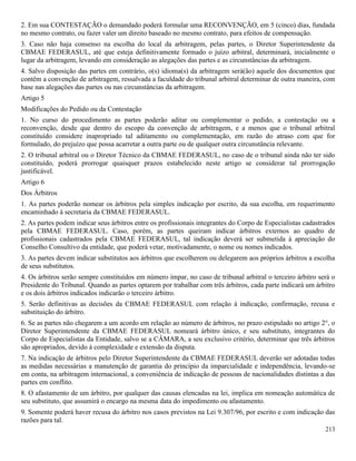 213
2. Em sua CONTESTAÇÃO o demandado poderá formular uma RECONVENÇÃO, em 5 (cinco) dias, fundada
no mesmo contrato, ou fazer valer um direito baseado no mesmo contrato, para efeitos de compensação.
3. Caso não haja consenso na escolha do local da arbitragem, pelas partes, o Diretor Superintendente da
CBMAE FEDERASUL, até que esteja definitivamente formado o juízo arbitral, determinará, inicialmente o
lugar da arbitragem, levando em consideração as alegações das partes e as circunstâncias da arbitragem.
4. Salvo disposição das partes em contrário, o(s) idioma(s) da arbitragem será(ão) aquele dos documentos que
contêm a convenção de arbitragem, ressalvada a faculdade do tribunal arbitral determinar de outra maneira, com
base nas alegações das partes ou nas circunstâncias da arbitragem.
Artigo 5
Modificações do Pedido ou da Contestação
1. No curso do procedimento as partes poderão aditar ou complementar o pedido, a contestação ou a
reconvenção, desde que dentro do escopo da convenção de arbitragem, e a menos que o tribunal arbitral
constituído considere inapropriado tal aditamento ou complementação, em razão do atraso com que for
formulado, do prejuízo que possa acarretar a outra parte ou de qualquer outra circunstância relevante.
2. O tribunal arbitral ou o Diretor Técnico da CBMAE FEDERASUL, no caso de o tribunal ainda não ter sido
constituído, poderá prorrogar quaisquer prazos estabelecido neste artigo se considerar tal prorrogação
justificável.
Artigo 6
Dos Árbitros
1. As partes poderão nomear os árbitros pela simples indicação por escrito, da sua escolha, em requerimento
encaminhado à secretaria da CBMAE FEDERASUL.
2. As partes podem indicar seus árbitros entre os profissionais integrantes do Corpo de Especialistas cadastrados
pela CBMAE FEDERASUL. Caso, porém, as partes queiram indicar árbitros externos ao quadro de
profissionais cadastrados pela CBMAE FEDERASUL, tal indicação deverá ser submetida à apreciação do
Conselho Consultivo da entidade, que poderá vetar, motivadamente, o nome ou nomes indicados.
3. As partes devem indicar substitutos aos árbitros que escolherem ou delegarem aos próprios árbitros a escolha
de seus substitutos.
4. Os árbitros serão sempre constituídos em número ímpar, no caso de tribunal arbitral o terceiro árbitro será o
Presidente do Tribunal. Quando as partes optarem por trabalhar com três árbitros, cada parte indicará um árbitro
e os dois árbitros indicados indicarão o terceiro árbitro.
5. Serão definitivas as decisões da CBMAE FEDERASUL com relação à indicação, confirmação, recusa e
substituição do árbitro.
6. Se as partes não chegarem a um acordo em relação ao número de árbitros, no prazo estipulado no artigo 2°, o
Diretor Superintendente da CBMAE FEDERASUL nomeará árbitro único, e seu substituto, integrantes do
Corpo de Especialistas da Entidade, salvo se a CÂMARA, a seu exclusivo critério, determinar que três árbitros
são apropriados, devido à complexidade e extensão da disputa.
7. Na indicação de árbitros pelo Diretor Superintendente da CBMAE FEDERASUL deverão ser adotadas todas
as medidas necessárias a manutenção de garantia do princípio da imparcialidade e independência, levando-se
em conta, na arbitragem internacional, a conveniência de indicação de pessoas de nacionalidades distintas a das
partes em conflito.
8. O afastamento de um árbitro, por qualquer das causas elencadas na lei, implica em nomeação automática de
seu substituto, que assumirá o encargo na mesma data do impedimento ou afastamento.
9. Somente poderá haver recusa do árbitro nos casos previstos na Lei 9.307/96, por escrito e com indicação das
razões para tal.
 