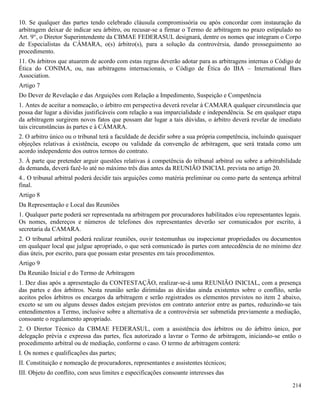 214
10. Se qualquer das partes tendo celebrado cláusula compromissória ou após concordar com instauração da
arbitragem deixar de indicar seu árbitro, ou recusar-se a firmar o Termo de arbitragem no prazo estipulado no
Art. 9°, o Diretor Superintendente da CBMAE FEDERASUL designará, dentre os nomes que integram o Corpo
de Especialistas da CÂMARA, o(s) árbitro(s), para a solução da controvérsia, dando prosseguimento ao
procedimento.
11. Os árbitros que atuarem de acordo com estas regras deverão adotar para as arbitragens internas o Código de
Ética do CONIMA, ou, nas arbitragens internacionais, o Código de Ética do IBA – International Bars
Association.
Artigo 7
Do Dever de Revelação e das Arguições com Relação a Impedimento, Suspeição e Competência
1. Antes de aceitar a nomeação, o árbitro em perspectiva deverá revelar à CAMARA qualquer circunstância que
possa dar lugar a dúvidas justificáveis com relação a sua imparcialidade e independência. Se em qualquer etapa
da arbitragem surgirem novos fatos que possam dar lugar a tais dúvidas, o árbitro deverá revelar de imediato
tais circunstâncias às partes e à CÂMARA.
2. O arbitro único ou o tribunal terá a faculdade de decidir sobre a sua própria competência, incluindo quaisquer
objeções relativas à existência, escopo ou validade da convenção de arbitragem, que será tratada como um
acordo independente dos outros termos do contrato.
3. À parte que pretender arguir questões relativas à competência do tribunal arbitral ou sobre a arbitrabilidade
da demanda, deverá fazê-lo até no máximo três dias antes da REUNIÃO INICIAL prevista no artigo 20.
4.. O tribunal arbitral poderá decidir tais arguições como matéria preliminar ou como parte da sentença arbitral
final.
Artigo 8
Da Representação e Local das Reuniões
1. Qualquer parte poderá ser representada na arbitragem por procuradores habilitados e/ou representantes legais.
Os nomes, endereços e números de telefones dos representantes deverão ser comunicados por escrito, à
secretaria da CAMARA.
2. O tribunal arbitral poderá realizar reuniões, ouvir testemunhas ou inspecionar propriedades ou documentos
em qualquer local que julgue apropriado, o que será comunicado às partes com antecedência de no mínimo dez
dias úteis, por escrito, para que possam estar presentes em tais procedimentos.
Artigo 9
Da Reunião Inicial e do Termo de Arbitragem
1. Dez dias após a apresentação da CONTESTAÇÃO, realizar-se-á uma REUNIÃO INICIAL, com a presença
das partes e dos árbitros. Nesta reunião serão dirimidas as dúvidas ainda existentes sobre o conflito, serão
aceitos pelos árbitros os encargos da arbitragem e serão registrados os elementos previstos no item 2 abaixo,
exceto se um ou alguns desses dados estejam previstos em contrato anterior entre as partes, reduzindo-se tais
entendimentos a Termo, inclusive sobre a alternativa de a controvérsia ser submetida previamente a mediação,
consoante o regulamento apropriado.
2. O Diretor Técnico da CBMAE FEDERASUL, com a assistência dos árbitros ou do árbitro único, por
delegação prévia e expressa das partes, fica autorizado a lavrar o Termo de arbitragem, iniciando-se então o
procedimento arbitral ou de mediação, conforme o caso. O termo de arbitragem conterá:
I. Os nomes e qualificações das partes;
II. Constituição e nomeação de procuradores, representantes e assistentes técnicos;
III. Objeto do conflito, com seus limites e especificações consoante interesses das
 