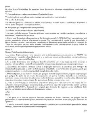 215
partes;
IV. Grau de confidencialidade das alegações, fatos, documentos, interesses empresariais ou publicidade das
decisões;
V. Convenção sobre o endereçamento das notificações incidentes;
VI. Autorização de nomeação de peritos ou de pareceristas técnicos especializados;
VII. O valor da demanda;
VIII. O nome, profissão e domicílio do árbitro, ou dos árbitros, ou se for o caso, a identificação de entidade a
qual as partes delegaram a indicação de árbitros;
IX. O lugar em que será proferida a sentença arbitral;
X. O idioma em que se desenvolverá o procedimento.
3. As partes poderão juntar ao Termo de arbitragem os documentos que considere pertinentes ou referir-se a
documentos e provas que irá apresentar.
4. Caso a parte demandante não compareça no dia designado para a REUNIÃO INICIAL, o procedimento será
extinto, respondendo tal parte pelas custas incidentes. Não comparecendo à reunião à parte demandada, o
Diretor Técnico, ouvindo a parte presente e analisando os documentos apresentados, definirá os elementos do
Termo de arbitragem, que será assim lavrado, certificando-se o não comparecimento da parte omissa ou
recalcitrante, e dando prosseguimento ao procedimento arbitral.
Artigo 10
Normas Procedimentais de Julgamento
1. As normas do procedimento e seus incidentes serão as deste regulamento, as previstas na Lei 9.307/96 e as
complementares expedidas pela entidade, salvo se as partes, de comum acordo, adotarem outro procedimento,
para o que terão a mais ampla liberdade.
2. Se as partes deixarem de fazer a indicação da(s) lei (s) material (ais) ou das regras de direito aplicáveis à
disputa, o tribunal arbitral constituído aplicará a(s) lei (s) ou as regras de direito que considerar apropriadas.
3. Na condução do processo o tribunal adotará as disposições necessárias e compatíveis com princípios de
informalidade e celeridade. O árbitro poderá dispensar formalidades ou inovar nos ritos processuais, desde que
estejam assegurados os princípios de igualdade e ampla defesa das partes.
4. O tribunal poderá, a seu exclusivo critério, em qualquer momento do procedimento, requerer a apresentação
por qualquer das partes de um resumo dos documentos em que se sustenta a demanda ou a contestação,
determinar provas, desmembrar procedimentos, excluir testemunho cumulativo ou irrelevante e determinar que
as partes se concentrem na apresentação das questões cuja decisão possa encerrar o caso.
5. Todas as manifestações ou documentos apresentados pelas partes serão fornecidos no número de vias
suficientes para serem entregues à(s) contraparte(s), aos árbitros, e deverão ser protocoladas junto à secretaria
da CBMAE FEDERASUL destinando-se a original, para formação do processo. A não obediência deste
preceito acarretará no desentranhamento do documento juntado.
Artigo 11
Provas
1. Cada parte terá o ônus de provar os fatos que embasam sua defesa. Entretanto, em qualquer fase do
procedimento, o tribunal arbitral poderá determinar às partes que produzam provas que julgue necessária ou
apropriada.
2. A entrega de material sigiloso será objeto de específica consideração de conveniência e oportunidade pelo(s)
árbitro(s), obedecidas as disposições havidas entre partes.
 