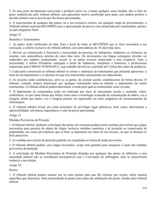 216
3. Se uma parte devidamente convocada a produzir prova ou a tomar qualquer outra medida, não o fizer no
prazo estabelecido pelo tribunal arbitral, sem apresentar motivo justificado para tanto, este poderá proferir a
decisão arbitral com as provas que lhe foram apresentadas.
4. A requerimento de qualquer das partes, ou a seu exclusivo critério, em qualquer etapa do procedimento, o
Tribunal arbitral realizará REUNIÕES para a apresentação de provas orais produzidas por testemunhas, peritos,
ou para alegações finais.
Artigo 12
Reuniões e Testemunhos
1. As partes serão notificadas da data, hora e local de todas as REUNIÕES que se fizer necessária a sua
realização, a critério exclusivo do tribunal arbitral, com antecedência de 10 (dez) dias úteis.
2. Deverá ser comunicado à Secretaria a necessidade da presença de intérpretes, tradutores ou leiloeiros na
reunião, com antecedência mínima de cinco dias úteis. Os documentos em língua estrangeira deverão ser
traduzidos por tradutor juramentado, exceto se as partes tiverem renunciado a esta exigência. Ante a
necessidade, o árbitro Presidente outorgará a tarefa de tradutores, intérpretes e leiloeiros, a profissionais
cadastrados pela CBMAE FEDERASUL, cujo trabalho deverá ser concluído até 3 (três) dias antes da audiência.
3. Cada parte comunicará ao tribunal arbitral os nomes e endereços de testemunhas que pretenda apresentar, o
tema de seu depoimento e os idiomas em que tais testemunhas apresentarão seu depoimento.
4. As reuniões serão confidenciais, salvo se as partes, de comum acordo, estabelecerem de forma diversa. O
tribunal, contudo, poderá determinar que qualquer testemunha retire-se durante o depoimento de outras
testemunhas. O tribunal arbitral poderá determinar o modo pelo qual as testemunhas serão ouvidas.
5. O depoimento de testemunhos pode ser realizado por meio de documento escrito e assinado, vídeo-
conferência, ou por outra forma que utilize como meio a tecnologia avançada de comunicação de dados, voz e
imagem, desde que dados, voz e imagem possam ser registrados em meio magnético de armazenamento de
informações.
6. O tribunal arbitral levará em conta princípios de privilégio legal aplicáveis, bem como, determinará a
admissibilidade, relevância, importância e valor da prova apresentada.
Artigo 13
Medidas Provisórias de Proteção
1. O tribunal arbitral, mediante solicitação das partes em consenso poderá tomar medidas provisórias que julgue
necessárias para garantia do objeto do litígio, inclusive medidas cautelares e de proteção ou conservação de
propriedade, tais como providenciar que os bens se depositem em mãos de um terceiro, ou que se alienem os
bens perecíveis.
2. As medidas provisórias de proteção poderão ser estipuladas na forma de laudo provisório.
3. O tribunal arbitral poderá, caso julgue necessário, exigir uma garantia para assegurar o custo das medidas
provisórias de proteção.
4. A solicitação de Medidas Provisórias de Proteção dirigidas por qualquer das partes ou árbitro(s) a uma
autoridade judicial não se considerará incompatível com a Convenção de arbitragem, nem se caracterizará
renúncia a sua eleição.
Artigo 14
Peritos
1. O tribunal arbitral poderá nomear um ou mais peritos para que lhe informe por escrito, sobre matéria
específica que determine. Será encaminhada às partes uma cópia das atribuições do perito, fixadas pelo tribunal
arbitral.
 