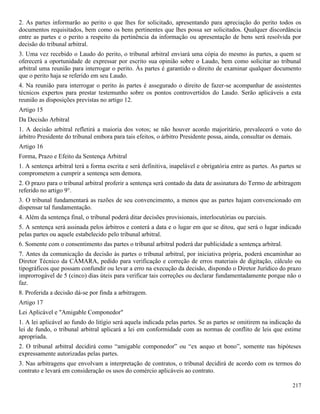 217
2. As partes informarão ao perito o que lhes for solicitado, apresentando para apreciação do perito todos os
documentos requisitados, bem como os bens pertinentes que lhes possa ser solicitados. Qualquer discordância
entre as partes e o perito a respeito da pertinência da informação ou apresentação de bens será resolvida por
decisão do tribunal arbitral.
3. Uma vez recebido o Laudo do perito, o tribunal arbitral enviará uma cópia do mesmo às partes, a quem se
oferecerá a oportunidade de expressar por escrito sua opinião sobre o Laudo, bem como solicitar ao tribunal
arbitral uma reunião para interrogar o perito. Às partes é garantido o direito de examinar qualquer documento
que o perito haja se referido em seu Laudo.
4. Na reunião para interrogar o perito às partes é assegurado o direito de fazer-se acompanhar de assistentes
técnicos expertos para prestar testemunho sobre os pontos controvertidos do Laudo. Serão aplicáveis a esta
reunião as disposições previstas no artigo 12.
Artigo 15
Da Decisão Arbitral
1. A decisão arbitral refletirá a maioria dos votos; se não houver acordo majoritário, prevalecerá o voto do
árbitro Presidente do tribunal embora para tais efeitos, o árbitro Presidente possa, ainda, consultar os demais.
Artigo 16
Forma, Prazo e Efeito da Sentença Arbitral
1. A sentença arbitral terá a forma escrita e será definitiva, inapelável e obrigatória entre as partes. As partes se
comprometem a cumprir a sentença sem demora.
2. O prazo para o tribunal arbitral proferir a sentença será contado da data de assinatura do Termo de arbitragem
referido no artigo 9°.
3. O tribunal fundamentará as razões de seu convencimento, a menos que as partes hajam convencionado em
dispensar tal fundamentação.
4. Além da sentença final, o tribunal poderá ditar decisões provisionais, interlocutórias ou parciais.
5. A sentença será assinada pelos árbitros e conterá a data e o lugar em que se ditou, que será o lugar indicado
pelas partes ou aquele estabelecido pelo tribunal arbitral.
6. Somente com o consentimento das partes o tribunal arbitral poderá dar publicidade a sentença arbitral.
7. Antes da comunicação da decisão às partes o tribunal arbitral, por iniciativa própria, poderá encaminhar ao
Diretor Técnico da CÂMARA, pedido para verificação e correção de erros materiais de digitação, cálculo ou
tipográficos que possam confundir ou levar a erro na execução da decisão, dispondo o Diretor Jurídico do prazo
improrrogável de 5 (cinco) dias úteis para verificar tais correções ou declarar fundamentadamente porque não o
faz.
8. Proferida a decisão dá-se por finda a arbitragem.
Artigo 17
Lei Aplicável e "Amigable Componedor"
1. A lei aplicável ao fundo do litígio será aquela indicada pelas partes. Se as partes se omitirem na indicação da
lei de fundo, o tribunal arbitral aplicará a lei em conformidade com as normas de conflito de leis que estime
apropriada.
2. O tribunal arbitral decidirá como “amigable componedor” ou “ex aequo et bono”, somente nas hipóteses
expressamente autorizadas pelas partes.
3. Nas arbitragens que envolvam a interpretação de contratos, o tribunal decidirá de acordo com os termos do
contrato e levará em consideração os usos do comércio aplicáveis ao contrato.
 
