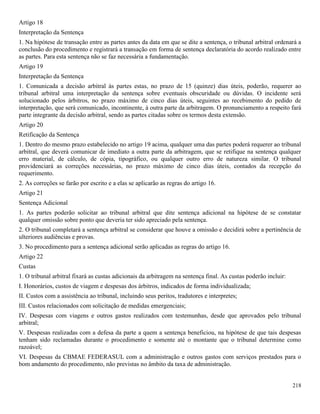 218
Artigo 18
Interpretação da Sentença
1. Na hipótese de transação entre as partes antes da data em que se dite a sentença, o tribunal arbitral ordenará a
conclusão do procedimento e registrará a transação em forma de sentença declaratória do acordo realizado entre
as partes. Para esta sentença não se faz necessária a fundamentação.
Artigo 19
Interpretação da Sentença
1. Comunicada a decisão arbitral às partes estas, no prazo de 15 (quinze) dias úteis, poderão, requerer ao
tribunal arbitral uma interpretação da sentença sobre eventuais obscuridade ou dúvidas. O incidente será
solucionado pelos árbitros, no prazo máximo de cinco dias úteis, seguintes ao recebimento do pedido de
interpretação, que será comunicado, incontinente, à outra parte da arbitragem. O pronunciamento a respeito fará
parte integrante da decisão arbitral, sendo as partes citadas sobre os termos desta extensão.
Artigo 20
Retificação da Sentença
1. Dentro do mesmo prazo estabelecido no artigo 19 acima, qualquer uma das partes poderá requerer ao tribunal
arbitral, que deverá comunicar de imediato a outra parte da arbitragem, que se retifique na sentença qualquer
erro material, de cálculo, de cópia, tipográfico, ou qualquer outro erro de natureza similar. O tribunal
providenciará as correções necessárias, no prazo máximo de cinco dias úteis, contados da recepção do
requerimento.
2. As correções se farão por escrito e a elas se aplicarão as regras do artigo 16.
Artigo 21
Sentença Adicional
1. As partes poderão solicitar ao tribunal arbitral que dite sentença adicional na hipótese de se constatar
qualquer omissão sobre ponto que deveria ter sido apreciado pela sentença.
2. O tribunal completará a sentença arbitral se considerar que houve a omissão e decidirá sobre a pertinência de
ulteriores audiências e provas.
3. No procedimento para a sentença adicional serão aplicadas as regras do artigo 16.
Artigo 22
Custas
1. O tribunal arbitral fixará as custas adicionais da arbitragem na sentença final. As custas poderão incluir:
I. Honorários, custos de viagem e despesas dos árbitros, indicados de forma individualizada;
II. Custos com a assistência ao tribunal, incluindo seus peritos, tradutores e interpretes;
III. Custos relacionados com solicitação de medidas emergenciais;
IV. Despesas com viagens e outros gastos realizados com testemunhas, desde que aprovados pelo tribunal
arbitral;
V. Despesas realizadas com a defesa da parte a quem a sentença beneficiou, na hipótese de que tais despesas
tenham sido reclamadas durante o procedimento e somente até o montante que o tribunal determine como
razoável;
VI. Despesas da CBMAE FEDERASUL com a administração e outros gastos com serviços prestados para o
bom andamento do procedimento, não previstas no âmbito da taxa de administração.
 