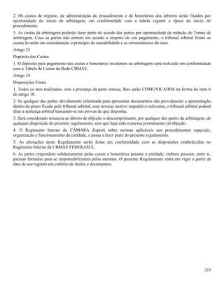 219
2. Os custos de registro, de administração do procedimento e de honorários dos árbitros serão fixados por
oportunidade do inicio da arbitragem, em conformidade com a tabela vigente a época do inicio do
procedimento.
3. As custas da arbitragem poderão fazer parte do acordo das partes por oportunidade da redação do Termo de
arbitragem. Caso as partes não entrem em acordo a respeito do seu pagamento, o tribunal arbitral fixará as
custas levando em consideração o princípio da razoabilidade e as circunstâncias do caso.
Artigo 23
Depósito das Custas
1. O depósito para pagamento das custas e honorários incidentes na arbitragem será realizado em conformidade
com a Tabela de Custas da Rede CBMAE.
Artigo 24
Disposições Finais
1. Todos os atos realizados, sem a presença da parte omissa, lhes serão COMUNICADOS na forma do item 6
do artigo 10.
2. Se qualquer das partes devidamente informada para apresentar documentos não providenciar a apresentação
dentro do prazo fixado pelo tribunal arbitral, sem invocar motivo impeditivo relevante, o tribunal arbitral poderá
ditar a sentença arbitral baseando-se nas provas de que disponha.
3. Será considerado renuncia ao direito de objeção o descumprimento, por qualquer das partes da arbitragem, de
qualquer disposição do presente regulamento, sem que haja sido expressa prontamente tal objeção.
4. O Regimento Interno da CÂMARA disporá sobre normas aplicáveis aos procedimentos especiais,
organização e funcionamento da entidade, e passa a fazer parte do presente regulamento.
5. As alterações deste Regulamento serão feitas em conformidade com as disposições estabelecidas no
Regimento Interno da CBMAE FEDERASUL.
6. As partes respondem solidariamente pelas custas e honorários perante a entidade, embora possam, entre si,
pactuar fórmulas para se responsabilizarem pelas mesmas. O presente Regulamento entra em vigor a partir da
data de seu registro em cartório de títulos e documentos.
 
