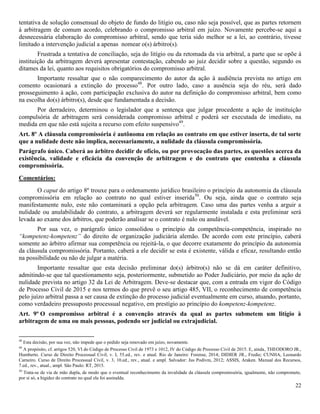 22
tentativa de solução consensual do objeto de fundo do litígio ou, caso não seja possível, que as partes retornem
à arbitragem de comum acordo, celebrando o compromisso arbitral em juízo. Novamente percebe-se aqui a
desnecessária elaboração do compromisso arbitral, sendo que teria sido melhor se a lei, ao contrário, tivesse
limitado a intervenção judicial a apenas nomear o(s) árbitro(s).
Frustrada a tentativa de conciliação, seja do litígio ou da retomada da via arbitral, a parte que se opõe à
instituição da arbitragem deverá apresentar contestação, cabendo ao juiz decidir sobre a questão, segundo os
ditames da lei, quanto aos requisitos obrigatórios do compromisso arbitral.
Importante ressaltar que o não comparecimento do autor da ação à audiência prevista no artigo em
comento ocasionará a extinção do processo48
. Por outro lado, caso a ausência seja do réu, será dado
prosseguimento à ação, com participação exclusiva do autor na definição do compromisso arbitral, bem como
na escolha do(s) árbitro(s), desde que fundamentada a decisão.
Por derradeiro, determinou o legislador que a sentença que julgar procedente a ação de instituição
compulsória de arbitragem será considerada compromisso arbitral e poderá ser executada de imediato, na
medida em que não está sujeita a recurso com efeito suspensivo49
.
Art. 8º A cláusula compromissória é autônoma em relação ao contrato em que estiver inserta, de tal sorte
que a nulidade deste não implica, necessariamente, a nulidade da cláusula compromissória.
Parágrafo único. Caberá ao árbitro decidir de ofício, ou por provocação das partes, as questões acerca da
existência, validade e eficácia da convenção de arbitragem e do contrato que contenha a cláusula
compromissória.
Comentários:
O caput do artigo 8º trouxe para o ordenamento jurídico brasileiro o princípio da autonomia da cláusula
compromissória em relação ao contrato no qual estiver inserida50
. Ou seja, ainda que o contrato seja
manifestamente nulo, este não contaminará a opção pela arbitragem. Caso uma das partes venha a arguir a
nulidade ou anulabilidade do contrato, a arbitragem deverá ser regularmente instalada e esta preliminar será
levada ao exame dos árbitros, que poderão analisar se o contrato é nulo ou anulável.
Por sua vez, o parágrafo único consolidou o princípio da competência-competência, inspirado no
“kompetenz-kompetenz” do direito de organização judiciária alemão. De acordo com este princípio, caberá
somente ao árbitro afirmar sua competência ou rejeitá-la, o que decorre exatamente do princípio da autonomia
da cláusula compromissória. Portanto, caberá a ele decidir se esta é existente, válida e eficaz, resultando então
na possibilidade ou não de julgar a matéria.
Importante ressaltar que esta decisão preliminar do(s) árbitro(s) não se dá em caráter definitivo,
admitindo-se que tal questionamento seja, posteriormente, submetido ao Poder Judiciário, por meio da ação de
nulidade prevista no artigo 32 da Lei de Arbitragem. Deve-se destacar que, com a entrada em vigor do Código
de Processo Civil de 2015 e nos termos do que prevê o seu artigo 485, VII, o reconhecimento de competência
pelo juízo arbitral passa a ser causa de extinção do processo judicial eventualmente em curso, atuando, portanto,
como verdadeiro pressuposto processual negativo, em prestígio ao princípio do kompetenz-kompetenz.
Art. 9º O compromisso arbitral é a convenção através da qual as partes submetem um litígio à
arbitragem de uma ou mais pessoas, podendo ser judicial ou extrajudicial.
48
Esta decisão, por sua vez, não impede que o pedido seja renovado em juízo, novamente.
49
A propósito, cf. artigos 520, VI do Código de Processo Civil de 1973 e 1012, IV do Código de Processo Civil de 2015. E, ainda, THEODORO JR.,
Humberto. Curso de Direito Processual Civil, v. I, 55.ed., rev. e atual. Rio de Janeiro: Forense, 2014; DIDIER JR., Fredie; CUNHA, Leonardo
Carneiro. Curso de Direito Processual Civil, v. 3, 10.ed., rev., atual. e ampl. Salvador: Jus Podivm, 2012; ASSIS, Araken. Manual dos Recursos,
7.ed., rev., atual., ampl. São Paulo: RT, 2015.
50
Trata-se de via de mão dupla, de modo que o eventual reconhecimento da invalidade da cláusula compromissória, igualmente, não compromete,
por si só, a higidez do contrato no qual ela foi assinalda.
 