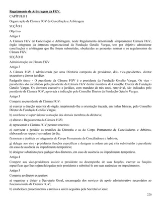 220
Regulamento de Arbitragem da FGV.
CAPÍTULO I
Organização da Câmara FGV de Conciliação e Arbitragem
SEÇÃO I
Objetivo
Artigo 1
A Câmara FGV de Conciliação e Arbitragem, neste Regulamento denominada simplesmente Câmara FGV,
órgão integrante da estrutura organizacional da Fundação Getulio Vargas, tem por objetivo administrar
conciliações e arbitragens que lhe forem submetidas, obedecidas as presentes normas e os regulamentos da
Câmara FGV.
SEÇÃO II
Administração da Câmara FGV
Artigo 2
A Câmara FGV é administrada por uma Diretoria composta de presidente, dois vice-presidentes, diretor
executivo e diretor jurídico.
Parágrafo único - O presidente da Câmara FGV é o presidente da Fundação Getulio Vargas. Os vice -
presidentes são escolhidos pelo presidente da Câmara FGV dentre membros do Conselho Diretor da Fundação
Getulio Vargas. Os diretores executivo e jurídico, com mandato de três anos, renovável, são indicados pelo
presidente da Câmara FGV, aprovada a indicação pelo Conselho Diretor da Fundação Getulio Vargas.
Artigo 3
Compete ao presidente da Câmara FGV:
a) exercer a direção superior do órgão, imprimindo-lhe a orientação traçada, em linhas básicas, pelo Conselho
Diretor da Fundação Getulio Vargas;
b) coordenar e supervisionar a atuação dos demais membros da diretoria;
c) alterar o Regulamento da Câmara FGV;
d) representar a Câmara FGV perante terceiros;
e) convocar e presidir as reuniões da Diretoria e as do Corpo Permanente de Conciliadores e Árbitros,
elaborando as respectivas ordens do dia;
f) nomear e destituir os integrantes do Corpo Permanente de Conciliadores e Árbitros;
g) delegar aos vice - presidentes funções específicas e designar a ordem em que eles substituirão o presidente
em caso de ausência ou impedimento temporário;
h) designar substituto para qualquer dos diretores, em caso de ausência ou impedimento temporário.
Artigo 4
Compete aos vice-presidentes assistir o presidente no desempenho de suas funções, exercer as funções
específicas que lhes sejam delegadas pelo presidente e substituí-lo em suas ausências ou impedimentos.
Artigo 5
Compete ao diretor executivo:
a) organizar e dirigir a Secretaria Geral, encarregada dos serviços de apoio administrativo necessários ao
funcionamento da Câmara FGV;
b) estabelecer procedimentos e rotinas a serem seguidos pela Secretaria Geral;
 