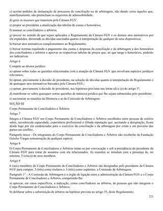 221
c) aceitar pedidos de instauração de processos de conciliação ou de arbitragem, não dando curso àqueles que,
manifestamente, não preencham os requisitos de admissibilidade;
d) gerir os recursos que transitem pela Câmara FGV;
e) propor ao presidente a atualização das tabelas de custas e honorários;
f) nomear os conciliadores e árbitros;
g) prover no sentido de que sejam aplicados o Regulamento da Câmara FGV e os demais atos normativos por
ela expedidos, dirimindo as dúvidas suscitadas quanto á interpretação de qualquer de seus dispositivos;
h) baixar atos normativos complementares ao Regulamento;
i) baixar normas regulando o pagamento das custas e despesas da conciliação e da arbitragem e dos honorários
dos conciliadores e árbitros e aprovar as respectivas tabelas de preços que, no que tange a honorários, poderão
ser indicativas.
Artigo 6
Compete ao diretor jurídico:
a) opinar sobre todas as questões relacionadas com a atuação da Câmara FGV que envolvam aspectos jurídicos
relevantes;
b) opinar, previamente à decisão do presidente, na solução de dúvidas quanto à interpretação do Regulamento e
de quaisquer atos normativos baixados pela Câmara FGV;
c) opinar, previamente à decisão do presidente, nas hipóteses previstas nas letras (d) e (e) do artigo 3º;
d) manifestar-se sobre quaisquer outras questões de natureza jurídica que lhe sejam submetidas pelo presidente;
e) secretariar as reuniões da Diretoria e as da Comissão de Arbitragem.
SEÇÃO III
Corpo Permanente de Conciliadores e Árbitros
Artigo 7
Integra a Câmara FGV um Corpo Permanente de Conciliadores e Árbitros escolhidos entre pessoas de notório
saber, reconhecida capacidade, experiência profissional e ilibada reputação que, aceitando a designação, ficam
desde logo por ela credenciadas para o exercício da conciliação e da arbitragem por conta e em proveito das
partes em conflito.
Parágrafo único - Os integrantes do Corpo Permanente de Conciliadores e Árbitros não receberão da Fundação
Getulio Vargas remuneração de qualquer espécie.
Artigo 8
O Corpo Permanente de Conciliadores e Árbitros reúne-se por convocação e sob a presidência do presidente da
Câmara FGV para tratar de assuntos com ela relacionados. As reuniões se instalam com a presença de, no
mínimo, 5 (cinco) de seus membros.
Artigo 9
6 (seis) membros do Corpo Permanente de Conciliadores e Árbitros são designados pelo presidente da Câmara
FGV para compor, 3 (três) como titulares e 3 (três) como suplentes, a Comissão de Arbitragem.
Parágrafo 1° - A Comissão de Arbitragem é o órgão de ligação entre a administração da Câmara FGV e o Corpo
Permanente de Conciliadores e Árbitros, competindo-lhe:
a) aprovar, em casos específicos, a indicação, como conciliadores ou árbitros, de pessoas que não integrem o
Corpo Permanente de Conciliadores e Árbitros;
b) deliberar sobre a substituição de árbitros na hipótese prevista no artigo 35, deste Regulamento;
 