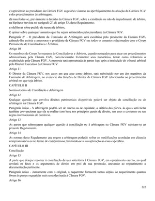 222
c) apresentar ao presidente da Câmara FGV sugestões visando ao aperfeiçoamento da atuação da Câmara FGV
e dos procedimentos de arbitragem;
d) manifestar-se, previamente à decisão da Câmara FGV, sobre a existência ou não de impedimento de árbitro,
na hipótese prevista no parágrafo 2º, do artigo 33, deste Regulamento;
e) deliberar sobre pedido de recusa de árbitro;
f) opinar sobre quaisquer assuntos que lhe sejam submetidos pelo presidente da Câmara FGV.
Parágrafo 2° - O presidente da Comissão de Arbitragem será escolhido pelo presidente da Câmara FGV,
cabendo-lhe assistir e assessorar o presidente da Câmara FGV em todos os assuntos relacionados com o Corpo
Permanente de Conciliadores e Árbitros.
Artigo 10
Os membros do Corpo Permanente de Conciliadores e Árbitros, quando nomeados para atuar em procedimentos
administrados pela Câmara FGV, convencionarão livremente seus honorários, tendo como referência o
estabelecido pela Câmara FGV. A proposta será apresentada às partes logo após a instituição do tribunal arbitral
pelo Diretor Executivo da Câmara FGV.
Artigo 11
O Diretor da Câmara FGV, nos casos em que atue como árbitro, será substituído por um dos membros da
Comissão de Arbitragem, no exercício das funções de Diretor da Câmara FGV relacionadas ao procedimento
arbitral em que seja árbitro.
CAPÍTULO II
Normas Gerais de Conciliação e Arbitragem
Artigo 12
Qualquer questão que envolva direitos patrimoniais disponíveis poderá ser objeto de conciliação ou de
arbitragem na Câmara FGV.
Parágrafo único - A arbitragem poderá ser de direito ou de equidade, a critério das partes, às quais será lícito
também convencionar que ela se realize com base nos princípios gerais de direito, nos usos e costumes ou nas
regras internacionais de comércio.
Artigo 13
As partes que submeterem qualquer questão à conciliação ou à arbitragem na Câmara FGV sujeitam-se ao
presente Regulamento.
Artigo 14
As normas deste Regulamento que regem a arbitragem poderão sofrer as modificações acordadas em cláusula
compromissória ou no termo de compromisso, limitando-se a sua aplicação ao caso específico.
CAPÍTULO III
Conciliação
Artigo 15
A parte que desejar recorrer à conciliação deverá solicitá-la à Câmara FGV, em equerimento escrito, no qual
arrolará os fatos e os argumentos de direito em prol de sua pretensão, anexando ao requerimento a
documentação pertinente.
Parágrafo único - Juntamente com o original, o requerente fornecerá tantas cópias do requerimento quantas
forem às partes requeridas mais uma destinada à Câmara FGV.
Artigo 16
 