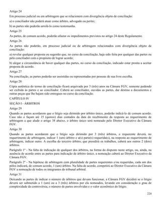 224
Artigo 24
Em processo judicial ou em arbitragem que se relacionem com divergência objeto de conciliação:
a) o conciliador não poderá atuar como árbitro, advogado ou perito;
b) as partes não poderão arrolá-lo como testemunha.
Artigo 25
As partes, de comum acordo, poderão afastar os impedimentos previstos no artigo 24 deste Regulamento.
Artigo 26
As partes não poderão, em processo judicial ou de arbitragem relacionados com divergência objeto de
conciliação:
a) revelar qualquer proposta ou sugestão que, no curso da conciliação, haja sido feita por qualquer das partes ou
pelo conciliador com o propósito de lograr acordo;
b) alegar a circunstância de haver qualquer das partes, no curso da conciliação, indicado estar pronta a aceitar
proposta de acordo.
Artigo 27
Na conciliação, as partes poderão ser assistidas ou representadas por pessoas de sua livre escolha.
Artigo 28
Cópia autêntica do termo de conciliação ficará arquivada por 3 (três) anos na Câmara FGV, somente podendo
ser exibida às partes e ao conciliador. Caberá ao conciliador, ouvidas as partes, dar destino a documentos e
outras peças que lhe hajam sido entregues no curso da conciliação.
CAPÍTULO IV
SEÇÃO I - ÁRBITROS
Artigo 29
Quando as partes acordarem que o litígio seja dirimido por árbitro único, poderão indicá-lo de comum acordo.
Caso não o façam até 15 (quinze) dias contados da data do recebimento da resposta ao requerimento de
arbitragem a que alude o artigo 38 abaixo, o árbitro único será nomeado pelo Diretor Executivo da Câmara
FGV.
Artigo 30
Quando as partes acordarem que o litígio seja dirimido por 3 (três) árbitros, o requerente deverá, no
requerimento de arbitragem, indicar 1 (um) árbitro e a(s) parte(s) requerida(s), na resposta ao requerimento de
arbitragem, indicar outro. A escolha do terceiro árbitro, que presidirá os trabalhos, caberá aos outros 2 (dois)
árbitros.
Parágrafo 1º - Na falta de indicação de qualquer dos árbitros, na forma do disposto neste artigo, ou, ainda, na
ausência de acordo entre as partes para indicação de árbitro único, a nomeação caberá ao Diretor Executivo da
Câmara FGV.
Parágrafo 2º - Na hipótese de arbitragem com pluralidade de partes requerentes e/ou requeridas, cada um dos
pólos indicará, de comum acordo, 1 (um) árbitro. Na falta de acordo, competirá ao Diretor Executivo da Câmara
FGV a nomeação de todos os integrantes do tribunal arbitral.
Artigo 31
Deixando as partes de indicar o número de árbitros que devam funcionar, a Câmara FGV decidirá se o litígio
deverá ser submetido a 1 (um) ou a 3 (três) árbitros por ela nomeados, levando em consideração o grau de
complexidade da controvérsia, o número de partes envolvidas e o valor econômico do litígio.
 