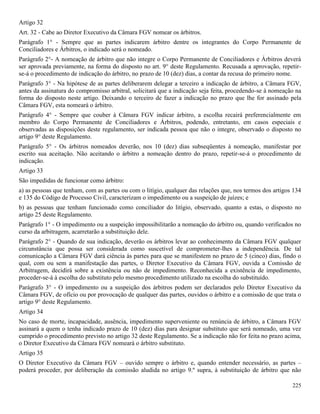 225
Artigo 32
Art. 32 - Cabe ao Diretor Executivo da Câmara FGV nomear os árbitros.
Parágrafo 1° - Sempre que as partes indicarem árbitro dentre os integrantes do Corpo Permanente de
Conciliadores e Árbitros, o indicado será o nomeado.
Parágrafo 2°- A nomeação de árbitro que não integre o Corpo Permanente de Conciliadores e Árbitros deverá
ser aprovada previamente, na forma do disposto no art. 9° deste Regulamento. Recusada a aprovação, repetir-
se-á o procedimento de indicação do árbitro, no prazo de 10 (dez) dias, a contar da recusa do primeiro nome.
Parágrafo 3° - Na hipótese de as partes deliberarem delegar a terceiro a indicação de árbitro, a Câmara FGV,
antes da assinatura do compromisso arbitral, solicitará que a indicação seja feita, procedendo-se à nomeação na
forma do disposto neste artigo. Deixando o terceiro de fazer a indicação no prazo que lhe for assinado pela
Câmara FGV, esta nomeará o árbitro.
Parágrafo 4° - Sempre que couber à Câmara FGV indicar árbitro, a escolha recairá preferencialmente em
membro do Corpo Permanente de Conciliadores e Árbitros, podendo, entretanto, em casos especiais e
observadas as disposições deste regulamento, ser indicada pessoa que não o integre, observado o disposto no
artigo 9° deste Regulamento.
Parágrafo 5° - Os árbitros nomeados deverão, nos 10 (dez) dias subseqüentes à nomeação, manifestar por
escrito sua aceitação. Não aceitando o árbitro a nomeação dentro do prazo, repetir-se-á o procedimento de
indicação.
Artigo 33
São impedidas de funcionar como árbitro:
a) as pessoas que tenham, com as partes ou com o litígio, qualquer das relações que, nos termos dos artigos 134
e 135 do Código de Processo Civil, caracterizam o impedimento ou a suspeição de juízes; e
b) as pessoas que tenham funcionado como conciliador do litígio, observado, quanto a estas, o disposto no
artigo 25 deste Regulamento.
Parágrafo 1° - O impedimento ou a suspeição impossibilitarão a nomeação do árbitro ou, quando verificados no
curso da arbitragem, acarretarão a substituição dele.
Parágrafo 2° - Quando de sua indicação, deverão os árbitros levar ao conhecimento da Câmara FGV qualquer
circunstância que possa ser considerada como suscetível de comprometer-lhes a independência. De tal
comunicação a Câmara FGV dará ciência às partes para que se manifestem no prazo de 5 (cinco) dias, findo o
qual, com ou sem a manifestação das partes, o Diretor Executivo da Câmara FGV, ouvida a Comissão de
Arbitragem, decidirá sobre a existência ou não de impedimento. Reconhecida a existência de impedimento,
proceder-se-á à escolha do substituto pelo mesmo procedimento utilizado na escolha do substituído.
Parágrafo 3° - O impedimento ou a suspeição dos árbitros podem ser declarados pelo Diretor Executivo da
Câmara FGV, de ofício ou por provocação de qualquer das partes, ouvidos o árbitro e a comissão de que trata o
artigo 9° deste Regulamento.
Artigo 34
No caso de morte, incapacidade, ausência, impedimento superveniente ou renúncia de árbitro, a Câmara FGV
assinará a quem o tenha indicado prazo de 10 (dez) dias para designar substituto que será nomeado, uma vez
cumprido o procedimento previsto no artigo 32 deste Regulamento. Se a indicação não for feita no prazo acima,
o Diretor Executivo da Câmara FGV nomeará o árbitro substituto.
Artigo 35
O Diretor Executivo da Câmara FGV – ouvido sempre o árbitro e, quando entender necessário, as partes –
poderá proceder, por deliberação da comissão aludida no artigo 9.º supra, à substituição de árbitro que não
 
