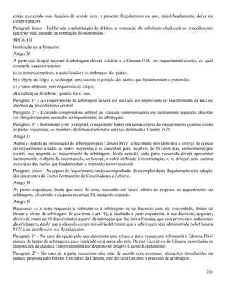 226
esteja exercendo suas funções de acordo com o presente Regulamento ou que, injustificadamente, deixe de
cumprir prazos.
Parágrafo único - Deliberada a substituição do árbitro, a nomeação do substituto obedecerá ao procedimento
que tiver sido adotado na nomeação do substituído.
SEÇÃO II
Instituição da Arbitragem
Artigo 36
A parte que desejar recorrer à arbitragem deverá solicitá-la à Câmara FGV em requerimento escrito, do qual
constarão necessariamente:
a) os nomes completos, a qualificação e os endereços das partes;
b) o objeto do litígio e, se desejar, uma sucinta exposição das razões que fundamentam a pretensão;
c) o valor atribuído pelo requerente ao litígio;
d) a indicação de árbitro, quando for o caso.
Parágrafo 1° - Ao requerimento de arbitragem deverá ser anexado o comprovante do recolhimento da taxa de
abertura do procedimento arbitral.
Parágrafo 2° - Existindo compromisso arbitral ou cláusula compromissória em instrumento separado, deverão
ser obrigatoriamente anexados ao requerimento de arbitragem.
Parágrafo 3° - Juntamente com o original, o requerente fornecerá tantas cópias do requerimento quantas forem
às partes requeridas, os membros do tribunal arbitral e uma via destinada à Câmara FGV.
Artigo 37
Aceito o pedido de instauração da arbitragem pela Câmara FGV, a Secretaria providenciará a entrega de cópias
do requerimento a todas as partes requeridas e as convidará para, no prazo de 10 (dez) dias, apresentarem por
escrito, sua resposta ao requerimento de arbitragem. Nesta ocasião, cada parte requerida deverá apresentar
sucintamente, o objeto da reconvenção, se houver, o valor atribuído à reconvenção, e, se desejar, uma sucinta
exposição das razões que fundamentam a pretensão reconvencional.
Parágrafo único – As cópias do requerimento serão acompanhadas de exemplar deste Regulamento e da relação
dos integrantes do Corpo Permanente de Conciliadores e Árbitros.
Artigo 38
As partes requeridas, ainda que mais de uma, indicarão um único árbitro na resposta ao requerimento de
arbitragem, observado o disposto no artigo 30, parágrafo segundo.
Artigo 39
Recusando-se a parte requerida a submeter-se à arbitragem ou se, havendo com ela concordado, deixar de
firmar o termo de arbitragem de que trata o art. 41, é facultado à parte requerente, à sua discrição, requerer,
dentro do prazo de 10 dias contados a partir da intimação que lhe fará a Câmara, que esta promova o andamento
da arbitragem, desde que a cláusula compromissória determine que a arbitragem seja administrada pela Câmara
FGV e de acordo com seu Regulamento.
Parágrafo 1º - No caso da opção pelo que determina este artigo, a parte requerente submeterá à Câmara FGV
minuta de termo de arbitragem, cujo conteúdo será aprovado pelo Diretor Executivo da Câmara, respeitadas as
disposições da cláusula compromissória e o disposto no artigo 41, deste Regulamento.
Parágrafo 2º - No caso de a parte requerente não estar de acordo com eventuais alterações, introduzidas na
minuta proposta pelo Diretor Executivo da Câmara, este declarará extinto o processo de arbitragem.
 