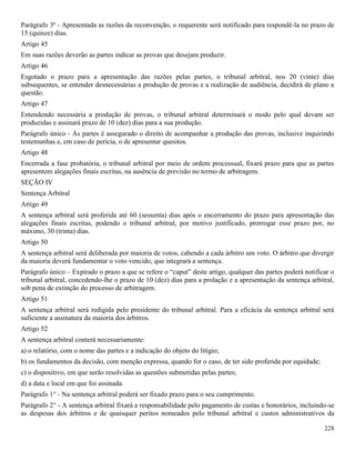 228
Parágrafo 3º - Apresentada as razões da reconvenção, o requerente será notificado para respondê-la no prazo de
15 (quinze) dias.
Artigo 45
Em suas razões deverão as partes indicar as provas que desejam produzir.
Artigo 46
Esgotado o prazo para a apresentação das razões pelas partes, o tribunal arbitral, nos 20 (vinte) dias
subsequentes, se entender desnecessárias a produção de provas e a realização de audiência, decidirá de plano a
questão.
Artigo 47
Entendendo necessária a produção de provas, o tribunal arbitral determinará o modo pelo qual devam ser
produzidas e assinará prazo de 10 (dez) dias para a sua produção.
Parágrafo único - Às partes é assegurado o direito de acompanhar a produção das provas, inclusive inquirindo
testemunhas e, em caso de perícia, o de apresentar quesitos.
Artigo 48
Encerrada a fase probatória, o tribunal arbitral por meio de ordem processual, fixará prazo para que as partes
apresentem alegações finais escritas, na ausência de previsão no termo de arbitragem.
SEÇÃO IV
Sentença Arbitral
Artigo 49
A sentença arbitral será proferida até 60 (sessenta) dias após o encerramento do prazo para apresentação das
alegações finais escritas, podendo o tribunal arbitral, por motivo justificado, prorrogar esse prazo por, no
máximo, 30 (trinta) dias.
Artigo 50
A sentença arbitral será deliberada por maioria de votos, cabendo a cada árbitro um voto. O árbitro que divergir
da maioria deverá fundamentar o voto vencido, que integrará a sentença.
Parágrafo único – Expirado o prazo a que se refere o “caput” deste artigo, qualquer das partes poderá notificar o
tribunal arbitral, concedendo-lhe o prazo de 10 (dez) dias para a prolação e a apresentação da sentença arbitral,
sob pena de extinção do processo de arbitragem.
Artigo 51
A sentença arbitral será redigida pelo presidente do tribunal arbitral. Para a eficácia da sentença arbitral será
suficiente a assinatura da maioria dos árbitros.
Artigo 52
A sentença arbitral conterá necessariamente:
a) o relatório, com o nome das partes e a indicação do objeto do litígio;
b) os fundamentos da decisão, com menção expressa, quando for o caso, de ter sido proferida por equidade;
c) o dispositivo, em que serão resolvidas as questões submetidas pelas partes;
d) a data e local em que foi assinada.
Parágrafo 1° - Na sentença arbitral poderá ser fixado prazo para o seu cumprimento.
Parágrafo 2° - A sentença arbitral fixará a responsabilidade pelo pagamento de custas e honorários, incluindo-se
as despesas dos árbitros e de quaisquer peritos nomeados pelo tribunal arbitral e custos administrativos da
 