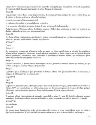 229
Câmara FGV, bem como as despesas razoáveis incorridas pelas partes para a sua defesa, observada a declaração
de responsabilidade de que trata a letra (i) do artigo 41 deste Regulamento.
Artigo 53
No prazo de 5 (cinco) dias a contar do proferimento da sentença arbitral, qualquer das partes poderá, desde que
dê ciência às demais, solicitar ao tribunal arbitral que:
a) corrija erro material da sentença arbitral;
b) esclareça obscuridade ou contradição nela existentes;
c) se pronuncie sobre ponto a respeito do qual deveria ter-se manifestado a decisão.
Parágrafo único - O tribunal arbitral decidirá no prazo de 10 (dez) dias, notificando as partes por escrito de sua
decisão e aditando, se for o caso, a sentença arbitral.
Artigo 54
O tribunal arbitral está autorizado, por iniciativa própria ou a pedido das partes, a prolatar sentenças parciais ou
relativas a questões incidentais no curso do procedimento.
SEÇÃO VI
Prazos
Artigo 55
Se, no curso do processo de arbitragem, todas as partes em litígio manifestarem a intenção de conciliar, o
tribunal arbitral suspenderá o processo, procedendo-se à conciliação na forma estabelecida no Capítulo Terceiro
deste Regulamento, funcionando como conciliador o presidente do tribunal arbitral, que estabelecerá prazo
dentro do qual deverá ser lograda a conciliação.
Artigo 56
Obtida a conciliação, o tribunal arbitral homologará o acordo, proferindo sentença arbitral que atenderá, no que
couber, ao disposto no artigo 52 deste Regulamento.
Artigo 57
Esgotado o prazo estabelecido pelo presidente do tribunal arbitral sem que se tenha obtido a conciliação, o
processo de arbitragem terá prosseguimento.
SEÇÃO VII
Sigilo
Artigo 61
Os processos de conciliação e arbitragem deverão transcorrer em absoluto sigilo, sendo vedado aos membros da
Câmara FGV, aos conciliadores, aos árbitros, às partes e aos demais participantes do processo divulgar qualquer
informação a que tenham tido acesso em decorrência de sua participação no procedimento.
Artigo 62
A sentença arbitral e as condições da transação a que alude o artigo 21, letra (b), deste Regulamento somente
poderão ser divulgadas mediante autorização de todas as partes ou quando necessário à respectiva execução.
SEÇÃO VIII
Normas Gerais
Artigo 63
As normas deste Regulamento serão interpretadas pelos árbitros e pelos conciliadores tendo em vista os
objetivos de celeridade e de informalidade que as partes buscam ao recorrer à conciliação e à arbitragem.
 
